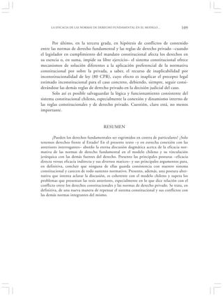 LA EFICACIA DE LAS NORMAS DE DERECHO FUNDAMENTAL EN EL MODELO…                    109


       Por último, en la tercera grada, en hipótesis de conflictos de contenido
entre las normas de derecho fundamental y las reglas de derecho privado –cuando
el legislador en cumplimiento del mandato constitucional afecta los derechos en
su esencia o, en suma, impide su libre ejercicio– el sistema constitucional ofrece
mecanismos de solución diferentes a la aplicación preferencial de la normativa
constitucional por sobre la privada, a saber, el recurso de inaplicabilidad por
inconstitucionalidad de ley (80 CPR), cuyo efecto es inaplicar el precepto legal
estimado inconstitucional para el caso concreto, debiendo, siempre, seguir consi-
derándose las demás reglas de derecho privado en la decisión judicial del caso.
       Solo así es posible salvaguardar la lógica y funcionamiento consistente del
sistema constitucional chileno, especialmente la conexión y dinamismo interno de
las reglas constitucionales y de derecho privado. Cuestión, claro está, no menos
importante.


                                       RESUMEN

       ¿Pueden los derechos fundamentales ser esgrimidos en contra de particulares? ¿Solo
tenemos derechos frente al Estado? En el presente texto –y en estrecha conexión con las
anteriores interrogantes– abordo la eterna discusión dogmática acerca de la eficacia nor-
mativa de las normas de derecho fundamental en el modelo chileno y su vinculación
jerárquica con las demás fuentes del derecho. Presento las principales posturas –eficacia
directa versus eficacia indirecta y sus diversos matices– y sus principales argumentos para,
en definitiva, concluir que ninguna de ellas guarda consistencia con nuestro sistema
constitucional y carecen de todo sustento normativo. Presento, además, una postura alter-
nativa que intenta aclarar la discusión, es coherente con el modelo chileno y supera los
problemas que presentan las tesis anteriores, especialmente en lo que dice relación con el
conflicto entre los derechos constitucionales y las normas de derecho privado. Se trata, en
definitiva, de una nueva manera de repensar el sistema constitucional y sus conflictos con
las demás normas integrantes del mismo.
 