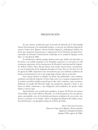 PRESENTACIÓN                                        13




                             PRESENTACIÓN



       Es una enorme satisfacción para la Escuela de Derecho de la Universidad
Arturo Prat presentar a la comunidad jurídica, a través de una Edición Especial de
nuestra Corpus Iuris Regionis. Revista Jurídica Regional y Subregional Andina, las
Actas que contienen las ponencias y exposiciones de las Primeras Jornadas Inter-
nacionales de Derecho Constitucional, celebradas en la ciudad de Iquique en los
días 1 y 2 de abril de 2005.
       Es satisfactorio, además, porque damos cuenta que, desde estas Jornadas, se
da inicio a un trabajo conjunto en la disciplina respectiva, en esta parte sur del
continente americano, de las Asociaciones de Derecho Constitucional de Argenti-
na, Bolivia, Chile y Perú, del que hemos visto rendir nuevos frutos, recientemen-
te, con la realización de las Segundas Jornadas en Lima, Perú, en los días 24 y 25
de agosto de 2006. Esperamos muy sinceramente que esta tradición académica de
alcance internacional no cese y que tenga larga y buena vida en su devenir.
       Para nuestra Revista es también un honor dar publicidad a estos trabajos,
mediante esta Edición Especial. Si bien todos estos no se ocupan íntegramente de
la temática científico-jurídica esencial que le dan vida e inspiran, como es primor-
dialmente el estudio del Derecho desde una perspectiva regional y local, se nos
hacía un deber intelectual y una obligación ético-académica de primer orden
darlos a conocer aquí.
       Aprovechamos esta ocasión para agradecer el apoyo del Rector de nuestra
Universidad, don Carlos Merino Pinochet, en el financiamiento de esta edición,
quien, persuadido, creo, de la absoluta pertinencia académica de esta acción, nos
anima a continuar en el estudio, cultivo y divulgación-difusión del trabajo cientí-
fico del Derecho y sus disciplinas afines en el Norte de Chile.

                                                        HUGO VILCHES FUENTES
                                     Director Corpus Iuris Regionis. Revista Jurídica
                                                     Regional y Subregional Andina
                                                   Iquique-Chile, agosto de 2006.
 