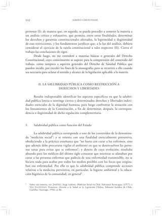 112                                              ALBERTO CORTÉS NIEME




personas (I); de manera que, en seguida, se pueda proceder a someter la materia a
un análisis crítico y exhaustivo, que permita, entre otras finalidades, determinar
los derechos y garantías constitucionales afectados, la legitimidad o ilegitimidad
de esas restricciones, y los fundamentos jurídicos que, a la luz del análisis, debiera
considerar el ejercicio de la tutela constitucional a tales respectos (II). Cierra el
trabajo las conclusiones de rigor.
       Desde luego, no me extenderé a materias básicas o generales del Derecho
Constitucional, cuyo conocimiento se supone para la comprensión del contenido del
trabajo, como tampoco a aspectos generales del Derecho de Sanidad Pública que
pueden incidir, por exceder los fines de la monografía; pero se recurrirá a ello cuando
sea necesario para aclarar el sentido y alcance de la legislación aplicable a la materia.


              II. LA SALUBRIDAD PÚBLICA COMO RESTRICCIÓN A
                           DERECHOS Y LIBERTADES

       Resulta indispensable identificar los aspectos específicos en que la salubri-
dad pública limita o restringe ciertos y determinados derechos y libertades indivi-
duales esenciales de la dignidad humana; para luego confrontar la situación con
los lineamientos de la Constitución, a fin de determinar, después, la correspon-
dencia o ilegitimidad de dicha regulación complementaria.


1.       Salubridad pública como función del Estado

       La salubridad pública corresponde a uno de los contenidos de la denomina-
da “medicina social”; y se orienta con una finalidad esencialmente preventiva,
obedeciendo a la práctica enseñanza que “no basta con curar a los enfermos, sino
que además debe procurarse vigilar el ambiente en que se desenvuelven las perso-
nas sanas para evitar que se enfermen”; y dentro de cuya evolución, resultaba
absurdo para los médicos del último siglo constatar que mientras se afanaban por
curar a las personas enfermas que padecía de una enfermedad transmisible, no se
hiciera nada para acabar por todos los medios posibles con los focos que origina-
ban esa enfermedad. Por ello es que la salubridad pública comprende acciones
relativas a la medicina preventiva, en particular, la higiene ambiental y la educa-
ción higiénica de la comunidad, en general1.

1    Sobre esta materia, ver: JIMÉNEZ, Jorge (editor), Medicina Social en Chile. Ediciones Aconcagua, (1977); y
     VIO VALDIVIESO, Francisco, Derecho a la Salud en la Legislación Chilena, Editorial Jurídica de Chile,
     Cartillas, (Santiago, 1956), p. 86.
 