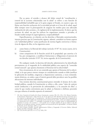 114                                               ALBERTO CORTÉS NIEME




        Por su parte, el sentido y alcance del deber estatal de “coordinación y
control de la acciones relacionadas con la salud” se refiere a una función de
responsabilidad ineludible que se le quiso asignar al Estado, en cuanto a que, sin
fijarse una función excluyente de la actividad privada en el área de la salud, aquel
debe siempre tener la preocupación de asegurar los medios para una adecuada
realización de tales acciones, y la vigilancia de la implementación. Es decir, que las
acciones de salud, sea que las realicen los organismos estatales o privados, el
Estado tendrá siempre la supervigilancia y responsabilidad4.
        Específicamente, en relación con los derechos y libertades constitucionales,
interesa precisar que la Constitución vigente, además, consideró en forma expresa
a la “salubridad pública” como justificante de normas legales restrictivas o limita-
tivas de alguna de ellas, en los siguientes casos:

a)       como límite a la libertad del trabajo (artículo 19 N° 16, inciso cuarto, de la
         Constitución).
b)       como componente de la función social de la propiedad, que autoriza a la
         ley, por consiguiente, a establecer limitaciones y obligaciones al ejercicio de
         ese derecho (artículo 19 N° 24, inciso segundo, de la Constitución).

       De cualquier modo, la doctrina del derecho administrativo ha identificado
precisamente en el resguardo de la salubridad pública una especie de “cometido
estatal esencial”, que apunta claramente al bienestar de la colectividad5.
       Esta circunstancia, de ser un cometido que apunta al bienestar de la colecti-
vidad, es lo que parece tenerse siempre en consideración cuando se debe justificar
la aplicación de medidas, exigencias y disposiciones sanitarias, a veces tremenda-
mente drásticas, en orden a que el interés general debe prevalecer ante las posibles
afectaciones de intereses individuales.
       Una reciente doctrina constitucional parece entender el alcance de la salu-
bridad pública, cuando la Constitución se refiere a ella, como “valor de carácter
social conducente a la prevención de enfermedades y a la curación de ellas”; y
como lo que resulta conveniente para la salud, su fomento o disfrute; precisión
esta que refuerza el sentido expuesto al comienzo6.
4    Cfr. Actas Comisión de Estudio de la Nueva Constitución, sesiones 190, 192, 193 y 194. Misma Comisión,
     en documento Proposiciones e Ideas Precisas, de 16 de agosto de 1978. Resulta de interés mencionar que a
     este respecto se expresaba: que “el anteproyecto – de nueva Constitución, que según allí se argumenta en
     este punto resulta más amplio que el precepto de la Constitución de 1925 – junto con asegurar el derecho
     a la protección de la salud (…) contempla el principio de que el Estado asume la responsabilidad de
     garantizar el acceso a las acciones (…),‘de acuerdo con el concepto moderno de que la salud no solo dice
     relación con la medicina curativa, sino que también con la prevención de las enfermedades”, en Revista Chilena
     de Derecho, vol. 8, (Santiago, 1981), p. 144.
5    Ver S ILVA CIMMA , Enrique, Derecho Administrativo Chileno y Comparado. El Servicio Público. Editorial
     Jurídica de Chile, (Santiago, 1995), p. 16.
6    Cfr.: C EA E GAÑA, José Luis, cit. (n. 3), p. 430 y 539.
 