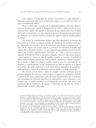 RESTRICCIONES DE SALUBRIDAD PÚBLICA FRENTE A LA INTEGRIDAD PERSONAL                                  115


        Con respecto al desarrollo de núcleos concernientes a otros derechos y
libertades constitucionales, en la Constitución vigente no se alude en forma ex-
presa a la salubridad pública.
        Parece evidente que, a los fines de la salubridad pública, eran más compren-
sivos los términos que empleó la Constitución de 1925, a diferencia de la Carta
constitucional vigente. En aquella se plasmaba de una manera más clara el deber
del Estado en la materia; y a cuyo amparo se dictaron las legislaciones pertinentes
que llevaron a la evolución histórico jurídica del régimen legal de sanidad pública
en el país7.
        En cuanto la consideración jurídica que debe prestársele al derecho de
protección de la salud, en relación al deber del Estado en tal sentido, resulta que
por aplicación del artículo 5 de la Constitución, por el que se dispone que “es
deber de los órganos del Estado respetar y promover” los derechos esenciales que
emanan de la naturaleza humana, sea que aparezcan garantizados por la Constitu-
ción o por tratados internacionales ratificados por Chile y que se encuentren
vigentes, el Estado de Chile se encuentra obligado a observar una norma atinente
a este respecto, en cuanto en uno de aquellos tratados se reconoce “el derecho de
toda persona al disfrute del más alto nivel posible de salud física y mental”, asumien-
do el Estado el deber de adoptar medidas efectivas para la concreción de ese
derecho, y, específicamente, las de “mejoramiento de todos los aspectos de la higiene
del trabajo y del medio ambiente”; y la de “prevención y tratamiento de las enferme-
dades epidémicas, endémicas, profesionales y de otra índole, y la lucha contra ellas” 8.
        En relación con la materia objeto de estudio, conviene asimismo precisar
que por adopción de convenios internacionales la legislación nacional ha recibido
la impronta de ciertas regulaciones sobre derechos fundamentales del ser humano,
que contemplan la referencia específica a la salud pública, como elemento o com-
ponente que se puede considerar en la legislación interna de cada país, como
justificante de la imposición de algunas restricciones al ejercicio de ciertos y
determinados derechos y libertades.



7   El primer Código Sanitario de Chile, se promulgó en el año 1918. Bajo la Constitución de 1925, se
    dictaron los Códigos Sanitarios de 1925, de 1931 y de 1968. Al respecto, conviene señalar que el Código
    Sanitario vigente, de 1968, contiene una declaración inicial que guarda correspondencia con los términos
    de la Constitución de 1925 y de 1980, al expresar que ese Código “rige todas las cuestiones relacionadas
    con el fomento, protección y recuperación de la salud de los habitantes de la República”, salvo aquellas
    sometidas a otras leyes; y que corresponde a las autoridades de salud “atender todas las materias relaciona-
    das con la salud pública y el bienestar higiénico del país” (Cfr.: sus Artículos 1 y 3).
8   Ver Artículo 5 de la Constitución, en relación con el artículo 12 del Pacto Internacional de Derechos
    Económicos, Sociales y Culturales adoptado por la Asamblea General de la Organización de las Naciones
    Unidas, de 19 de diciembre de 1966, suscrito por Chile el 16 de septiembre de 1969. Promulgado y
    ordenado cumplir como ley por Decreto Supremo Nº 326, de 1989, del Ministerio de Relaciones Exterio-
    res, publicado en el Diario Oficial de 27 mayo de 1989.
 