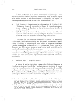 116                                             ALBERTO CORTÉS NIEME




       En efecto, de dispuesto en los tratados internacionales relacionados que a conti-
nuación se señalan, se habilita la imposición de restricciones legales en orden al resguar-
do de intereses colectivos, en especial consideración a la salud pública, con respecto a los
derechos y libertades que en cada caso indico en la siguiente enumeración.

a)       De lo dispuesto en el denominado Pacto Internacional de Derechos Civiles
         y Políticos: el derecho de locomoción; la libertad de pensamiento, de con-
         ciencia y religión; el derecho a la libertad de expresión; el derecho de
         reunión y asociación9.
b)       De lo dispuesto en la denominada Convención Americana sobre Derechos
         Humanos: la libertad de conciencia y de religión; el derecho de reunión; la
         libertad de asociación; el derecho de circulación y de residencia10.

       Desde luego, por aplicación de lo dispuesto en el artículo 5 de la Constitu-
ción, según se expuso precedentemente, tales restricciones susceptibles de conside-
rar por el legislador en resguardo de la salud pública, se encuentran dotadas del
respaldo constitucional correspondiente, y, en consecuencia, forman parte de las
directrices que deben tenerse en cuenta para la observancia y ejercicio de los
mencionados derechos y libertades fundamentales.
       Como se comprende, en esta monografía no se examinan las limitaciones o
restricciones autorizadas específicamente por la Carta Fundamental o por aquellos
tratados; sino que se refiere a otras, cuya situación jurídica y de tutela constitucio-
nal cuestiono.

2.       Salubridad pública e Integridad Personal

       Al margen de aquellas restricciones a los derechos fundamentales en que se
considera expresamente a la salubridad o salud pública como justificante de normas
restrictivas o complementarias, se advierte, sin embargo, otro ámbito de la realidad
jurídica, mucho más íntimo de la persona humana, en que, teniéndose como evi-
dente fundamento a la salubridad pública, se establecen serias restricciones al ejerci-
cio de algunos derechos que afectan directamente la integridad personal.


9    Ver Pacto Internacional de Derechos Civiles y Políticos, adoptado por la Asamblea General de la Organiza-
     ción de las Naciones Unidas por Resolución Nº 2.200, de 16 de diciembre de1966, suscrito por Chile con
     fecha 16 de diciembre de 1966. Promulgado y ordenado cumplir como ley de la República por Decreto
     Supremo N° 778, de 1976, del Ministerio de Relaciones Exteriores, publicado en el Diario Oficial de 29
     abril de 1989. Artículos 12, 18, 19, 21 y 22, respectivamente.
10   Ver Convención Americana sobre Derechos Humanos (denominada “Pacto de San José de Costa Rica”),
     suscrita por Chile con fecha 22 de noviembre de 1969. Promulgada por Decreto Supremo Nº 873, de
     1990, del Ministerio de Relaciones Exteriores, publicado en el Diario Oficial de 5 de enero de 1991.
     Artículos 12, 15, 16 y 22, respectivamente.
 