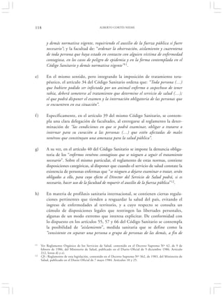 118                                             ALBERTO CORTÉS NIEME




         y demás normativa vigente, requiriendo el auxilio de la fuerza pública si fuere
         necesario”; y la facultad de: “ordenar la observación, aislamiento y cuarentena
         de toda persona que haya estado en contacto con alguien víctima de enfermedad
         contagiosa, en los casos de peligro de epidemia y en la forma contemplada en el
         Código Sanitario y demás normativa vigente”11.

e)       En el mismo sentido, pero integrando la imposición de tratamiento tera-
         péutico, el artículo 34 del Código Sanitario ordena que: “Toda persona (…)
         que hubiere podido ser infectada por un animal enfermo o sospechoso de tener
         rabia, deberá someterse al tratamiento que determine el servicio de salud (…);
         el que podrá disponer el examen y la internación obligatoria de las personas que
         se encuentren en esa situación”.

f)       Específicamente, en el artículo 39 del mismo Código Sanitario, se contem-
         pla una clara delegación de facultades, al entregarse al reglamento la deter-
         minación de “las condiciones en que se podrá examinar, obligar a tratarse o
         internar para su curación a las personas (…) que estén afectadas de males
         venéreos que constituyan una amenaza para la salud pública”.

g)       A su vez, en el artículo 40 del Código Sanitario se impone la denuncia obliga-
         toria de los “enfermos venéreos contagiosos que se nieguen a seguir el tratamiento
         necesario”. Sobre el mismo particular, el reglamento de estas normas, contiene
         disposiciones categóricas, al disponer que cuando el servicio de salud constate la
         existencia de personas enfermas que “se nieguen a dejarse examinar o tratar, serán
         obligados a ello, para cuyo efecto el Director del Servicio de Salud podrá, si es
         necesario, hacer uso de la facultad de requerir el auxilio de la fuerza pública”12.

h)       En materia de profilaxis sanitaria internacional, se contienen ciertas regula-
         ciones pertinentes que tienden a resguardar la salud del país, evitando el
         ingreso de enfermedades al territorio, y a cuyo respecto se consulta un
         cúmulo de disposiciones legales que restringen las libertades personales,
         algunas de un modo extremo que interesa explicitar. De conformidad con
         lo dispuesto en los artículos 55, 57 y 66 del Código Sanitario se contempla
         la posibilidad de “aislamiento”, medida sanitaria que se define como la
         “consistente en separar una persona o grupo de personas de las demás, a fin de

11   Ver Reglamento Orgánico de los Servicios de Salud, contenido en el Decreto Supremo Nº 42, de 9 de
     febrero de 1986, del Ministerio de Salud, publicado en el Diario Oficial de 9 diciembre 1986. Artículo
     212, letras d) y e).
12   Cfr.: Reglamento de esta legislación, contenido en el Decreto Supremo Nº 362, de 1983, del Ministerio de
     Salud, publicado en el Diario Oficial de 7 mayo 1984. Artículos 10 y 25.
 