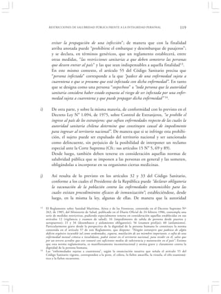 RESTRICCIONES DE SALUBRIDAD PÚBLICA FRENTE A LA INTEGRIDAD PERSONAL                                     119


         evitar la propagación de una infección”; de manera que con la finalidad
         arriba anotada puede “prohibirse el embarque y desembarque de pasajeros”;
         y se declara, en términos genéricos, que un reglamento establecerá, entre
         otras medidas, “las restricciones sanitarias a que deben someterse las personas
         que deseen entrar al país” y las que sean indispensables a aquella finalidad13.
         En este mismo contexto, el artículo 55 del Código Sanitario precisa que
         “persona infectada” corresponde a la que “padece de una enfermedad sujeta a
         cuarentena o que se presume que está infectada con dicha enfermedad”. En tanto
         que se designa como una persona “sospechoso” a “toda persona que la autoridad
         sanitaria considera haber estado expuesta al riesgo de ser infectada por una enfer-
         medad sujeta a cuarentena y que puede propagar dicha enfermedad” 14.

i)       De otra parte, y sobre la misma materia, de conformidad con lo previsto en el
         Decreto Ley N° 1.094, de 1975, sobre Control de Extranjeros, “se prohíbe el
         ingreso al país de los extranjeros: que sufran enfermedades respecto de las cuales la
         autoridad sanitaria chilena determine que constituyen causal de impedimento
         para ingresar al territorio nacional”. De manera que si se infringe esta prohibi-
         ción, el sujeto puede ser expulsado del territorio nacional y ser sancionado
         como delincuente, sin perjuicio de la posibilidad de interponer un reclamo
         especial ante la Corte Suprema (Cfr.: sus artículos 15 N° 5, 69 y 89).
         Desde luego, también deben tenerse en consideración aquellas normas de
         salubridad pública que se imponen a las personas en general y las someten,
         obligándolas a incorporar en su organismo ciertas medicinas.

j)       Así resulta de lo previsto en los artículos 32 y 33 del Código Sanitario,
         conforme a los cuales el Presidente de la República puede “declarar obligatoria
         la vacunación de la población contra las enfermedades transmisibles para las
         cuales existan procedimientos eficaces de inmunización”; estableciéndose, desde
         luego, en la misma la ley, algunas de ellas. De manera que la autoridad

13   El Reglamento sobre Sanidad Marítima, Aérea y de las Fronteras, contenido en el Decreto Supremo Nº
     263, de 1985, del Ministerio de Salud, publicado en el Diario Oficial de 24 febrero 1986, contempla una
     serie de medidas restrictivas, pudiendo especialmente tenerse en consideración aquellas establecidas en sus
     artículos 12 (vigilancia y examen de salud); 16 (impedimento de salida de persona desde puertos y
     aeropuertos); 21 y 34 (desembarco y aislamiento obligatorio); 56 (examen prolijo); 60 (aislamiento).
     Particularmente grave desde la perspectiva de la dignidad de la persona humana lo constituye la norma
     contenida en el artículo 57 de este Reglamento, que dispone: “Ningún extranjero que padezca de algún
     defecto orgánico incurable tal como sordomudez, ceguera, mutilación de un miembro importante, o sufra de una
     enfermedad mental crónica o invalidante, podrá entrar en el territorio nacional, para residir en él, salvo que
     por un tercero acredite que este contará con suficientes medios de subsistencia y mantención en el país”. Estimo
     que esta norma reglamentaria, es manifiestamente inconstitucional y atenta grave y claramente contra la
     dignidad de la persona humana.
14   Las “enfermedades sujetas a cuarentena”, según la enunciación taxativa que señala el artículo 55 del
     Código Sanitario vigente, corresponden a la peste, el cólera, la fiebre amarilla, la viruela, el tifo exantemá-
     tico y la fiebre recurrente.
 