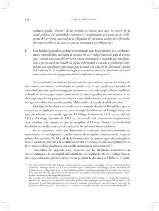 120                                               ALBERTO CORTÉS NIEME




         sanitaria puede “disponer de las medidas necesarias para que, en interés de la
         salud pública, las autoridades controlen el cumplimiento por parte de los habi-
         tantes del territorio nacional de la obligación de vacunarse contra las enfermeda-
         des transmisibles en los casos en que tal vacunación sea obligatoria”.

k)       Una facultad general de carácter extraordinario para la prevención de las enferme-
         dades transmisibles, considera el artículo 36 del Código Sanitario para el evento
         que “cuando una parte del territorio se viere amenazada o invadida por una epide-
         mia o por un aumento notable de alguna enfermedad, o cuando se produjeren emer-
         gencias que signifiquen grave riesgo para la salud o la vida de los habitantes”, podrá
         el Presidente de la República otorgar a la autoridad sanitaria “facultades extraordi-
         narias para evitar la propagación del mal o enfrentar la emergencia”.

       Se ha intentado en doctrina plasmar una interpretación extensiva del alcance de
esta norma, en cuanto las facultades extraordinarias de que puede estar revestida la
autoridad sanitaria quedan entregadas enteramente a su más amplia discrecionalidad,
y donde se advierte que como consecuencia de esto se pueden incluso vulnerar dere-
chos legítimos de los particulares ante esta necesidad comunitaria superior, en térmi-
nos que tales derechos constitucionales “deben ceder a favor de la salud colectiva”15.
       Este tipo de facultades extraordinarias en materia de salubridad pública, que se
expresa en la legislación transcrita, tiene su origen histórico en los Códigos Sanitarios
que precedieron al en actual vigencia. El Código Sanitario de 1925 (en su artículo
152) y el Código Sanitario de 1931 (en su artículo 65), contuvieron disposiciones
muy similares a la vigente, en que se otorgaban al Director General de Salubridad
facultades extraordinarias para el combate de las enfermedades y epidemias.
       En su momento, habrá que determinar si semejantes facultades sanitarias ex-
traordinarias, se corresponden con los estados de excepción constitucional, a que se
refieren los artículos 39, 40 y 41 de la Constitución, de manera que solo sería aplica-
bles en cuanto se procede a la declaración formal del estado de excepción pertinente; o
bien, tienen aplicación directa, sin aquella concurrencia constitucional16.
       Tratándose del segundo caso, supuesto que las facultades extraordinarias
que se entregan a la autoridad administrativa en el artículo 36 del Código Sanita-
rio tenga aplicación directa, debe tenerse presente la doctrina del Tribunal Consti-
15   Cfr.: MATURANA SCHULZE, Adriana, Código Sanitario comentado y concordado. Tomo I. Editorial Jurídica
     ConoSur, (Santiago, 1998), p. 44. Cabe hacer notar que la autora antes citada llega a dicha conclusión, sin
     realizar mayor análisis acerca de las implicancias jurídicas constitucionales que ello envuelve; ni tampoco
     hace cuestión sobre la legitimidad de las restricciones que indica, de frente a los resguardos que la Consti-
     tución contiene para la integridad personal.
16   De acuerdo a esas disposiciones constitucionales, en lo pertinente a este estudio, el “estado de emergencia”
     procede “en casos graves de alteración del orden público, daño o peligro para la seguridad nacional”, y en
     tal evento, la autoridad administrativa se encuentra facultada especialmente para “restringir el ejercicio de
     la libertad de locomoción”. Por su parte, el “estado de catástrofe” procede “en caso de calamidad pública”;
 