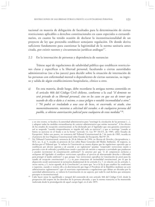 RESTRICCIONES DE SALUBRIDAD PÚBLICA FRENTE A LA INTEGRIDAD PERSONAL                                         121


tucional en materia de delegación de facultades para la determinación de ciertas
restricciones aplicables a derechos constitucionales en casos especiales o extraordi-
narios, en cuanto ha tenido ocasión de declarar la inconstitucionalidad de un
proyecto de ley que pretendía establecer semejante regulación. De donde deriva
suficiente fundamento para cuestionar la legitimidad de la norma sanitaria antes
citada, por existir razones y circunstancias jurídicas análogas17.

2.2      En la internación de personas y dependencia de sustancias

       Trátese aquí de regulaciones de salubridad pública que establecen restriccio-
nes claras y específicas a la libertad personal, facultando a ciertas autoridades
administrativas (no a los jueces) para decidir sobre la situación de internación de
las personas con enfermedad mental o dependientes de ciertas sustancias, su ingre-
so y salida de algún establecimiento hospitalario, clínico u otro.

a)       En esta materia, desde luego, debe recordarse la antigua norma contenida en
         el artículo 466 del Código Civil chileno, conforme a la cual “el demente no
         será privado de su libertad personal, sino en los casos en que sea de temer que
         usando de ella se dañe a sí mismo, o cause peligro o notable incomodidad a otros”.
         / “Ni podrá ser trasladado a una casa de locos, ni encerrado, ni atado, sino
         momentáneamente, mientras a solicitud del curador, o de cualquiera persona del
         pueblo, se obtiene autorización judicial para cualquiera de estas medidas”18.


     y en este evento, se faculta a la autoridad administrativa para “restringir la circulación de las personas (…),
     y adoptar todas las medidas extraordinarias de carácter administrativo que estime necesarias”. A los efectos
     de los estados de excepción constitucional, se ha declarado por el legislador que una garantía constitucio-
     nal se suspende “cuando temporalmente se impide del todo su ejercicio”; y que se restringe “cuando se
     limita su ejercicio en el fondo o en la forma” (artículo 12, Ley Nº 18.415, de 1985, sobre Estados de
     Excepción). Sobre este punto, ver sentencia del Tribunal Constitucional de 7 de junio de 1985, recaída en
     el proyecto de Ley Orgánica Constitucional sobre Estados de Excepción, Rol Nº 29.
17   Ver Tribunal Constitucional, sentencia de 28 de febrero de 1994, en Revista de Derecho y Jurisprudencia, t.
     XCI, sec. 6, p. 5, recaída en proyecto de Ley sobre Bases Generales del Medio Ambiente. Al respecto, se
     declara por el Tribunal que “se vulnera la Constitución en cuanto dispone que las regulaciones especiales que se
     establezcan por decreto supremo y de acuerdo a un reglamento” puedan “comprender restricciones totales o
     parciales a uso de vehículos y prohibiciones totales o parciales de emisión a empresas o actividades que produzcan
     o puedan incrementar la contaminación ambiental”; lo anterior por que “es de competencia exclusiva y
     excluyente del legislador el establecer restricciones específicas al ejercicio de determinados derechos o libertades
     para proteger el medio ambiente”; y que porque “esas restricciones específicas la Constitución las prevé para los
     estados de excepción constitucional (…) y no para situaciones de normalidad constitucional, por lo que la
     disposición excede notoriamente la normativa fundamental de los artículos 6 y 7, en relación con los artículos 1,
     inciso cuarto, y 5, inciso segundo, de la Constitución”; en tanto que “no es la ley la que establece las condiciones
     o requisitos, cuando se reenvía ello a la determinación que haga el Presidente de la República mediante un acto
     administrativo reglamentario”; que al reenviarse expresamente a regulaciones que deban ser dictadas por la
     autoridad administrativa, se vulnera la Constitución en ese aspecto, por todo lo cual declara que semejante
     precepto es inconstitucional.
18   Cabe hacer notar lo equilibrado e integral del contenido de este artículo 466 del Código Civil, desde la
     perspectiva del respeto de los derechos de la persona afectada; y que la norma transcrita se ha mantenido
     inalterada desde la promulgación de aquel cuerpo legal, en el año 1855.
 