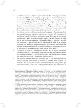 122                                               ALBERTO CORTÉS NIEME




b)       La referencia exclusiva al juez a que se aludía allí, fue omitida por la norma-
         tiva de sanidad (incluso la antigua), ya que según se dispone de lo previsto
         en los artículos 130, 131 y 132 del Código Sanitario, se contempla expresa-
         mente, la facultad específica de la autoridad sanitaria para “resolver sobre la
         observación de los enfermos mentales, de los que presentan dependencias de
         drogas u otras sustancias, de los alcohólicos y de las personas presuntivamente
         afectadas por estas alteraciones, así como su internación, permanencia y salida
         de los establecimientos públicos o particulares destinados a ese objeto”.
c)       Consistente con ese predicamento, y junto a las causales voluntarias y judicia-
         les, se establece como una forma legítima para proceder a la internación de
         aquellas personas la “resolución administrativa”; es decir, que la internación,
         permanencia y salida de esas personas del respectivo establecimiento de reclu-
         sión se hace en base a una causal o forma administrativa (distinta a la solici-
         tud voluntaria y a la orden judicial). De manera que, la salida de las personas
         internadas por resolución administrativa debe ser decretada por la autoridad
         sanitaria, previa concurrencia de ciertas prevenciones; y aun en caso de ingre-
         so voluntario, la autoridad sanitaria puede objetar dicha salida19.
d)       La materia se encuentra actualmente regulada por un nuevo reglamento
         complementario de la mencionada normativa sanitaria, que ha incorporado
         una nueva terminología, y un tratamiento más humanitario a las personas
         que se encuentran sujetas a la situación clínica aludida20.
e)       Sin embargo, llama la atención, asimismo, que en esta nueva reglamenta-
         ción se contenga una especie de reclamo o amparo, pero dirigido a la
         autoridad del Ministerio de Salud, consistente en que “toda persona que
         sienta amenazados, perturbados o infringidos los derechos que se reconocen en


19   Como excepción, en el Reglamento sobre Establecimientos de Rehabilitación de personas dependientes de
     sustancias psicoativas, contenido en el Decreto Supremo Nº 2.298, de 1995, del Ministerio de Salud,
     publicado en el Diario Oficial de 5 febrero 1996, se constata una circunstancia especial en lo relativo a
     personas bajo tratamiento en cuanto se dispone expresamente que “Se deberá respetar la libre voluntad de
     renunciar a la permanencia en el programa terapéutico”; y que “la internación no podrá ser utilizada para
     retener personas en contra de su voluntad, a menos que exista orden judicial en tal sentido, o bien, que una
     certificación médica que lo disponga así, caso este último en que no podrá exceder de 24 horas” (Cfr.: su
     artículo 17). Debiera resultar sorprendente para cualquier jurista formado en derecho constitucional que
     estas materias tan sensibles para la dignidad humana se encuentren reguladas en simples normas reglamen-
     tarias, que no guardan proporción con los niveles de cautela que supone una limitación de la libertad
     personal.
20   Cfr.: Nuevo Reglamento para la Internación, Tratamiento y Alta de las Personas con Enfermedades Menta-
     les y Establecimientos Destinados a su Atención, contenido en el Decreto Supremo Nº 570, de 1998, del
     Ministerio de Salud, publicado en el Diario Oficial de 14 julio 2000. Importa señalar que en su artículo 8
     se precisa que “Todo proceso de tratamiento (…) utilizará preferentemente el medio menos restrictivo de sus
     derechos y libertades personales”. Se mantiene la existencia de la causal o forma administrativa de interna-
     ción (artículos 11 y 14); y se declaran ciertos derechos de las personas internas (en especial su artículo 35,
     con referencia a la seguridad personal; su artículo 37, con referencia a la dignidad de personas y libertad de
     movimiento). Nótese que estos resguardos jurídicos de derechos fundamentales se establecen en un simple
     reglamento de ejecución.
 