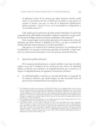 RESTRICCIONES DE SALUBRIDAD PÚBLICA FRENTE A LA INTEGRIDAD PERSONAL                                 123


         el reglamento a favor de las personas que sufren trastornos mentales, podrá
         elevar el conocimiento del caso al Ministerio de Salud”, el que parece no
         resuelve el asunto, sino que, al tenor de la disposición reglamentaria,
         debiera proceder a “derivar el caso con la recomendación correspondiente a
         la autoridad sanitaria” 21.

       Cabe señalar que las restricciones de orden sanitario destinadas a la prevención
y supresión de las enfermedades transmisibles, resultan ser equivalentes, en gran medi-
da a las que los Códigos sanitarios anteriores consideraban a tales respectos22.
       Estos cuerpos legales tuvieron plena aplicación en las épocas más críticas de
epidemias que debió afrontar la República de Chile, y en que el territorio fue
asolado cobrando víctimas humanas en niveles lamentables23.
       Solo gracias a la evolución de la medicina preventiva y la consideración de
la salubridad en el concepto y lineamientos generales de desarrollo, se logró man-
tener un estado sanitario adecuado y evitar otras penosas catástrofes humanas.


3.       Apreciación jurídica preliminar

       De lo expuesto precedentemente, se puede establecer como base de análisis
jurídico acerca de la incidencia de las restricciones por motivo de salubridad
pública en relación con el derecho a la integridad personal, que se sustenta en el
respeto a la dignidad humana, las siguientes circunstancias relevantes:

a)       La salubridad pública constituye un cometido del Estado, en resguardo de
         los intereses colectivos, que, desde antiguo, ha sido reconocido como tal
         por las Cartas Fundamentales de las respectivas épocas.


21   Cfr.: Reglamento citado en nota anterior, su Artículo 58. Es decir, en esta reglamentación, aun en casos de
     abusos o desconocimiento de los derechos allí consagrados, el Ejecutivo al reglamentar esta vía de reclamo
     no tuvo siquiera la noción jurídica básica de advertir que allí debieran intervenir otras instancias que
     cautelen debidamente a los afectados. Por cierto que semejante regulación reglamentaria no guarda corres-
     pondencia con el estatuto constitucional de garantía de los derechos individuales; y nada impediría que el
     afectado, o cualquiera a su nombre, hagan uso de las acciones de Protección o de Amparo previstas en los
     artículos 20 y 21 de la Constitución.
22   Cfr.: Código Sanitario de 1918 (artículos 52 a 54); Código Sanitario de 1925 (artículos 140 a 154; y 217);
     y Código Sanitario de 1931 (artículos 48 a 66; 73; y 89 a 165).
23   Ver U RRUTIA , Rosa; y L ANZA, Carlos, Catástrofes en Chile, 1541-1992, Editorial La Noria, (Santiago,
     1993). Al respecto, se deja testimonio que durante años el país fue afectado por una serie de epidemias y
     pestes de manera recurrente, entre las que se mencionan: peste bubónica, viruela, escarlatina, dengue,
     lepra, fiebre amarilla, tifus exantemático, meningitis, alastrim, cólera, e influenza. Cabe mencionar que
     según los registros, entre los años 1904 y 1971 la enfermedad de Influenza causó el fallecimiento de
     284.600.- personas en Chile (de ellas, entre los años 1918 y 1920, la referida enfermedad causó 36.115.-
     defunciones en el país). Obra citada, p. 316.
 