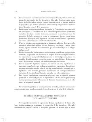 124                                  ALBERTO CORTÉS NIEME




b)    La Constitución considera específicamente la salubridad pública dentro del
      desarrollo del núcleo de dos derechos o libertades fundamentales: como
      límite de la libertad de trabajo; y como componente de la función social de
      la propiedad, que permite establecer limitaciones y obligaciones al ejercicio
      de ese derecho, a través de la ley común.
c)    Respecto de los demás derechos o libertades, la Constitución no contempla
      en caso alguno la consideración de la salubridad pública como justificante
      específico de alguna posible limitación, restricción o complemento de ella
      por parte de la ley común. Se evoca la concurrencia de esta causal como
      justificante de regulaciones legales en tratados internacionales, a propósito
      de ciertos y determinados derechos fundamentales.
d)    Que, no obstante, esa circunstancia, se ha demostrado que diversas regula-
      ciones de salubridad pública afectan, limitan y restringen, a veces grave-
      mente, algunos derechos fundamentales, que son claro reflejo de la integri-
      dad personal.
e)    Dentro de aquellas limitaciones o restricciones se consideran aspectos como
      someter a las personas a la necesidad de adoptar determinados procedimien-
      tos terapéuticos; la imposibilidad de ejercitar su libertad personal, tanto por
      medidas de aislamiento o retención, como por prohibiciones de ingreso o
      salida del territorio nacional, y la reclusión en centros clínicos.
f)    Por la modalidad legislativa aplicada, la mayoría de estas regulaciones se
      sustentan, en definitiva, en medidas y condiciones previstas en disposiciones
      de rango normativo inferior a los de una ley; y que la técnica empleada por el
      legislador a estos respectos, parece ser inconsistente con los resguardos consti-
      tucionales de los derechos y libertades afectadas con tales regulaciones.
g)    Este tipo de regulaciones, en materias relevantes para la dignidad humana,
      justifican la necesidad precisar su legitimidad, a la luz de los principios y
      normas constitucionales del estatuto de derechos fundamentales, en lo rela-
      tivo a la integridad personal

      Las dimensión jurídica de las circunstancias anotadas, deberán tenerse siem-
pre en consideración ante la necesidad técnica de velar por la salud de la población.


            III. DERECHOS FUNDAMENTALES AFECTADOS Y
                      TUTELA CONSTITUCIONAL

      Corresponde determinar la legitimidad de tales regulaciones de frente a las
bases institucionales que resguardan la protección de los derechos y libertades
fundamentales, específicamente la integridad personal, de manera que se pueda
 