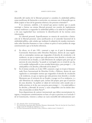 126                                         ALBERTO CORTÉS NIEME




desarrollo del núcleo de la libertad personal se considera la salubridad pública
como justificante de limitación o restricción, en contraste con el desarrollo que en
dicho acápite se hace de las garantías relativas a los procesos criminales24.
       Y en contraste, también, a lo natural que parece resultar que se pueda
restringir o limitar esa misma libertad personal con ocasión de implementar
normas tendientes a resguardar la salubridad pública o la salud de la población;
y de cuya regularidad hace testimonio la identificación de las normas antes
relacionadas.
       A) Libertad personal. Específicamente en materia de restricción o limita-
ción de la libertad personal, como justificación en el cometido funcional de la
salubridad pública, cabe señalar que mediante la adopción de tratados internacio-
nales sobre derechos humanos se vino a colmar en parte el vacío jurídico de rango
constitucional a que se ha hecho referencia.

a)     En efecto, en el año 1991, comenzó a regir en el país la denominada
       Convención Americana sobre Derechos Humanos, dentro de cuya regula-
       ción se contemplan normas que resguardan el derecho de circulación y de
       residencia, en que se expresa que toda persona tiene derecho a circular por
       el territorio de un Estado, y a salir libremente de cualquier país; pero que el
       ejercicio de estos derechos “no puede ser restringido sino en virtud de una ley,
       en la medida indispensable en una sociedad democrática, para proteger (…) la
       salud pública o los derechos y libertades de los demás” 25.
b)     En el mismo sentido, en el año 1989, comenzó a regir en el país el denomi-
       nado Pacto Internacional de Derechos Civiles y Políticos, dentro de cuya
       regulación se contemplan normas que resguardan el derecho de circulación
       y de residencia, en que se expresa que toda persona tiene derecho a circular
       libremente por el territorio de un Estado y escoger en él su residencia, y a
       salir libremente de cualquier país, incluso del propio; pero que el ejercicio
       de estos derechos “no podrán ser objeto de restricciones salvo cuando estas se
       hallen previstas en la ley, sean necesarias para proteger (…) la salud pública o
       los derechos y libertades de terceros” y sean compatibles con los demás dere-
       chos reconocidos en dicho Pacto26.
       Estas disposiciones de carácter internacional, que deben necesariamente in-
tegrase e interpretarse armónicamente en base a lo que se previene en el artículo 5
de la Constitución, vinieron a colmar un vacío ostensible del ordenamiento jurí-


24   Cfr.: Artículo 19 Nº 7 de la Constitución.
25   Ver Convención Americana sobre Derechos Humanos (denominada “Pacto de San José de Costa Rica”),
     citada en nota 10. Artículo 22, números 1, 2 y 3.
26   Ver Pacto Internacional de Derechos Civiles y Políticos, citado en nota 9. Artículo 12.
 