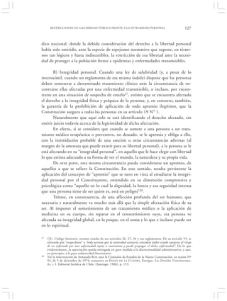 RESTRICCIONES DE SALUBRIDAD PÚBLICA FRENTE A LA INTEGRIDAD PERSONAL                                    127


dico nacional, donde la debida consideración del derecho a la libertad personal
había sido omitido, ante la especie de espejismo normativo que supone, en térmi-
nos tan lógicos y hasta indiscutibles, la restricción de esa libertad ante la necesi-
dad de proteger a la población frente a epidemias y enfermedades transmisibles.

       B) Integridad personal. Cuando una ley de salubridad (y, a pesar de lo
inverosímil, cuando un reglamento de esa misma índole) dispone que las personas
deben someterse a determinado tratamiento clínico ante la circunstancia de en-
contrarse ellas afectadas por una enfermedad transmisible, o incluso, por encon-
trarse en una situación de sospecha de estarlo27, estimo que se encuentra afectado
el derecho a la integridad física y psíquica de la persona; y, en concreto, también,
la garantía de la prohibición de aplicación de todo apremio ilegítimo, que la
Constitución asegura a todas las personas en su artículo 19 N° 1.
       Naturalmente que aquí solo se está identificando el derecho afectado, sin
emitir juicio todavía acerca de la legitimidad de dicha afectación.
       En efecto, si se considera que cuando se somete a una persona a un trata-
miento médico terapéutico o preventivo, no deseado, se le apremia y obliga a ello,
con la intimidación probable de una sanción u otras circunstancias adversas (al
margen de la amenaza que puede existir para su libertad personal), a la persona se le
está afectando en su “integridad personal”, en aquello que le hace elegir con libertad
lo que estima adecuado a su forma de ver el mundo, la naturaleza y su propia vida.
       De otra parte, esta misma circunstancia puede considerarse un apremio, de
aquellos a que se refiere la Constitución. En este sentido, resulta pertinente la
aplicación del concepto de “apremio” que se tuvo en vista al estudiarse la integri-
dad personal por el Constituyente, entendido en su dimensión comprensiva y
psicológica como “aquello en lo cual la dignidad, la honra y esa seguridad interna
que una persona tiene de ser quien es, está en peligro”28.
       Trátese, en consecuencia, de una aflicción profunda del ser humano, que
necesaria y naturalmente va mucho más allá que la simple afectación física de su
ser. Al imponer el sometimiento de un tratamiento médico o la aplicación de
medicina en su cuerpo, sin reparar en el consentimiento suyo, esa persona ve
afectada su integridad global, en la psique, en el soma y lo que e incluso puede ser
en lo espiritual.

27   Cfr.: Código Sanitario, normas citadas de sus artículos 26, 27, 34 y sus reglamentos. De su artículo 55, se
     entiende por “sospechoso” a “toda persona que la autoridad sanitaria considera haber estado expuesta al riesgo
     de ser infectada por una enfermedad sujeta a cuarentena y puede propagar el dicha enfermedad”. De lo que
     evidentemente, la apreciación queda entregada en gran medida a la discrecionalidad administrativa; y aun,
     en principio, a la pura subjetividad funcionaria.
28   Ver la intervención de Armando ROA ante la Comisión de Estudio de la Nueva Constitución, en sesión Nº
     93, de 5 de diciembre de 1974; transcrita en E VANS DE LA CUADRA, Enrique, Los Derechos Constituciona-
     les, t. I. Editorial Jurídica de Chile, (Santiago, 1986), p. 153.
 