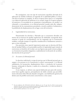 128                                               ALBERTO CORTÉS NIEME




       Por consiguiente, ante este tipo de restricciones específicas derivadas de la
aplicación de medidas tendientes al resguardo de la salubridad pública, la afecta-
ción del ser humano es compleja. Se afecta el aspecto físico (pues se ve compelido
a ser objeto de aplicación de medicinas en su cuerpo), luego en el aspecto psíquico
(al someterse a la necesidad de un tratamiento o procedimiento, sin atender a su
voluntad); y, eventualmente, en su libertad personal (cuando todo ello, indepen-
dientemente de los razonamientos precedentes, envuelva también el aislamiento y
la prohibición de desplazamiento de un lugar a otro del territorio).

2.       Legitimidad de las restricciones.

       Determinados los derechos y libertades que se encuentran afectados con
motivo de la existencia de aquellas regulaciones de salubridad, corresponde ahora
examinar el grado de correspondencia con los resguardos que la Constitución
establece, teniendo siempre en específica consideración el fundamento sanitario a
que se viene refiriendo.
       Esta precisión tiene especial importancia puesto que en doctrina del Dere-
cho de Sanidad Pública se ha pretendido justificar la legitimidad aquel cúmulo de
restricciones en beneficio de la salud, con una ligereza que puede tornarse peligro-
sa al momento de ponderar dogmática o judicialmente la afectación de tan delica-
dos derechos de las personas29.

2.1      En cuanto a la libertad personal.

      La doctrina tradicional se ocupa de precisar que la libertad personal que se
asegura a las personas en la Constitución se refiere concretamente “a la libertad
ambulatoria, de locomoción, desplazamiento físico o circulación de la persona
humana, incluyendo la fijación y cambio de su domicilio y residencia, dentro o
fuera del país” 30.
      A este respecto, se advierte una especial dedicación por parte del constitu-
yente hacia aquellos aspectos, principalmente de índole criminal, que previsible-
mente afectarían dicha libertad; dejando entregada a una habilitación genérica los
demás casos de posibles restricciones concernientes a otras causas.




29   En esta tendencia, Cfr.: M ATURANA SCHULZE , Adriana, cit. (n. 15), pp. 34, 47 y 186. La autora parece
     subsumir tales restricciones en la justificación genérica del aludido artículo 19 Nº 7 de la Constitución, sin
     reparar en aquellos aspectos básicos de los expuestos supra.
30   Ver C EA E GAÑA, José Luis, cit. (n. 3), p. 229.
 