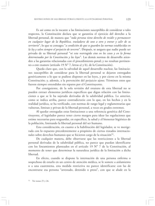 RESTRICCIONES DE SALUBRIDAD PÚBLICA FRENTE A LA INTEGRIDAD PERSONAL           129


        Es así como en lo tocante a las limitaciones susceptibles de considerar a tales
respectos, la Constitución declara que se garantiza el ejercicio del derecho a la
libertad personal, de manera que “toda persona tiene derecho de residir y permanecer
en cualquier lugar de la República, trasladarse de uno a otro y entrar y salir de su
territorio”, lo que se consagra “a condición de que se guarden las normas establecidas en
la ley y salvo siempre el perjuicio de terceros”. Después, se asegura que nadie puede ser
privado de su libertad personal “ni esta restringida sino en los casos y en la forma
determinados por la Constitución y las leyes”. Las demás normas de desarrollo atien-
den a las garantías relacionadas con el procedimiento penal; y no resultan pertinen-
tes a este examen (artículo 19 N° 7, letras a) y b), de la Constitución).
        Queda claro que, con la salvedad de aquel desarrollo nuclear, las limitacio-
nes susceptibles de considerar para la libertad personal se dejaron entregados
genéricamente a lo que se pudiese disponer en las leyes, y por cierto en la misma
Constitución; y, además, a la prevención del perjuicio ajeno. Términos estos que
fueron siempre entendidos sin reparos por el Constituyente.
        Por consiguiente, de la sola revisión del estatuto de esta libertad no se
pueden extraer elementos jurídicos específicos que digan relación con las limita-
ciones a que se le ha sujetado derivadas de la salubridad pública. Lo anterior,
como se indica arriba, parece contradictorio con lo que, en los hechos y en la
realidad jurídica, se ha verificado, con normas de rango legal y reglamentarias que
vulneran, limitan y privan de la libertad personal, a veces en grados extremos.
        Al quedar entregadas estas limitaciones a una referencia genérica del Cons-
tituyente, el legislador parece tener cierto margen para idear las regulaciones que
estime necesarias para resguardar, en específico, la salud y el bienestar higiénico de
la población, limitando la libertad personal del ser humano.
        Esta consideración, en cuanto a la habilitación del legislador, se ve morige-
rada con lo expuesto precedentemente a propósito de ciertos tratados internacio-
nales sobre derechos humanos que se hicieron cargo de la situación31.
        De cualquier manera, debe observarse que las restricciones a la libertad
personal derivadas de la salubridad pública, no parece que puedan identificarse
con los lineamientos planteados en el artículo 19 N° 7 de la Constitución, al
momento de tener que determinar la naturaleza jurídica de la limitación a dicha
libertad.
        En efecto, cuando se dispone la internación de una persona enferma o
sospechoso de estarlo en un centro de atención médica, se le somete a aislamiento
o a una cuarentena, esta medida restrictiva no parece identificarse con las de
encontrarse esa persona “arrestado, detenido o preso”, con que se alude en la


31   Ver notas 25 y 26.
 