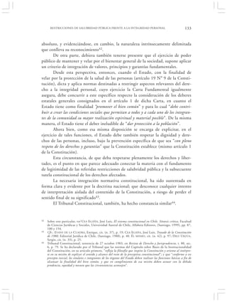 RESTRICCIONES DE SALUBRIDAD PÚBLICA FRENTE A LA INTEGRIDAD PERSONAL                                          133


absoluto, y evidenciándose, en cambio, la naturaleza intrínsecamente delimitada
que conlleva su reconocimiento42.
        De otra parte, debiera también tenerse presente que el ejercicio de poder
público de mantener y velar por el bienestar general de la sociedad, supone aplicar
un criterio de integración de valores, principios y garantías fundamentales.
        Desde esta perspectiva, entonces, cuando el Estado, con la finalidad de
velar por la protección de la salud de las personas (artículo 19 N° 9 de la Consti-
tución), dicta y aplica normas destinadas a restringir aspectos relevantes del dere-
cho a la integridad personal, cuyo ejercicio la Carta Fundamental igualmente
asegura, debe concurrir a este específico respecto la consideración de los deberes
estatales generales consignados en el artículo 1 de dicha Carta, en cuanto el
Estado tiene como finalidad “promover el bien común” y para lo cual “debe contri-
buir a crear las condiciones sociales que permitan a todos y a cada uno de los integran-
tes de la comunidad su mayor realización espiritual y material posible”. De la misma
manera, el Estado tiene el deber ineludible de “dar protección a la población”.
        Ahora bien, como esa misma disposición se encarga de explicitar, en el
ejercicio de tales funciones, el Estado debe también respetar la dignidad y dere-
chos de las personas, incluso, bajo la prevención específica de que sea “con pleno
respeto de los derechos y garantías” que la Constitución establece (mismo artículo 1
de la Constitución).
        Esta circunstancia, de que deba respetarse plenamente los derechos y liber-
tades, es el punto en que parece adecuado conectar la materia con el fundamento
de legitimidad de las referidas restricciones de salubridad pública y la subsecuente
tutela constitucional de los derechos afectados.
        La necesaria integración normativa constitucional, ha sido sustentada en
forma clara y evidente por la doctrina nacional; que desconoce cualquier intento
de interpretación aislada del contenido de la Constitución, a riesgo de perder el
sentido final de su significado43.
        El Tribunal Constitucional, también, ha hecho constancia similar44.


42   Sobre este particular, ver‘C EA E GAÑA, José Luis, El sistema constitucional en Chile. Síntesis crítica, Facultad
     de Ciencias Jurídicas y Sociales, Universidad Austral de Chile, Alfabeta Editores, (Santiago, 1999), pp. 87,
     100 y 154.
43   Cfr.: EVANS DE LA C UADRA, Enrique, cit. (n. 37), p. 19; C EA E GAÑA, José Luis, Tratado de la Constitución
     de 1980, Editorial Jurídica de Chile, (Santiago, 1988), p. 40. É L MISMO , cit. (n. 42), p. 97; DIEZ URZÚA,
     Sergio, cit. (n. 33), p. 25.
44   Tribunal Constitucional, sentencia de 27 octubre 1983, en Revista de Derecho y Jurisprudencia, t. 80, sec.
     6, p. 79. Se ha declarado por el Tribunal que las normas del Capítulo sobre Bases de la Institucionalidad
     del Constitución, en su artículo primero, “refleja la filosofía que inspira la Constitución y orienta al intérpre-
     te en su misión de explicar el sentido y alcance del resto de la preceptiva constitucional”; y que “conforme a ese
     precepto inicial, los titulares e integrantes de los órganos del Estado deben realizar las funciones básicas a fin de
     alcanzar la finalidad del bien común, y que en cumplimiento de esa misión deben actuar con la debida
     prudencia, equidad y mesura que las circunstancias aconsejen”.
 