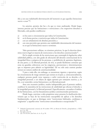 RESTRICCIONES DE SALUBRIDAD PÚBLICA FRENTE A LA INTEGRIDAD PERSONAL                             135


bles y con una indubitable determinación del momento en que aquellas limitaciones
nacen o cesan” 46.

       Lo anterior, permite dar luz a lo que se viene analizando. Desde luego,
interesa precisar que las limitaciones o restricciones a los respectivos derechos o
libertades, solo pueden establecerse:

a)       en los casos o circunstancias que indica la Constitución;
b)       en la forma precisa y restrictiva que indica la Constitución;
c)       con un señalamiento de absoluta precisión; y
d)       con una precisión que permita una indubitable determinación del momen-
         to en que la limitaciones nacen o terminan.

        Tales prevenciones reflejan, en términos prácticos, lo que la doctrina deno-
mina reserva legal en materia de restricciones a los derechos constitucionales 47.
        De la simple revisión de las restricciones que contempla la legislación sobre
salubridad pública, con alto grado de afectación del derecho constitucional de la
integridad física y psíquica de las personas, y prohibición de apremios ilegítimos,
de una parte; y a la libertad personal, de otra, se puede fácilmente constatar que
estas no guardan coherencia con las exigencias, prevenciones y determinaciones
que se imponen para admitir su legitimidad. Tal vez solo unas cuantas puedan
sortear ese somero análisis de constitucionalidad.
        Y pese a todo ello, sin embargo, se encuentran vigentes y operativas, según
las circunstancias de riesgo sanitario que existan en el país; y, consecuencialmente,
cualquier persona puede verse expuesta a sufrir restricción de su derecho a la
integridad personal, o ser objeto de algún apremio por semejante motivo; y, en
fin, a ser sometido a serias limitaciones a su libertad personal.
        Ante este escenario jurídico, resulta indispensable para el presente análisis,
establecer la naturaleza de las restricciones de salubridad que afectan el derecho a
la integridad personal y la libertad personal. Específicamente, encuadrar el ámbito
de las limitaciones, con los lineamientos jurídico constitucionales pertinentes.
        Desde luego, conviene a tales propósitos tener presente la clasificación doc-
trinaria que se hace de las restricciones susceptibles de aplicar a los derechos
fundamentales, en que se distingue entre “restricciones habituales, cotidianas u
originarias” y aquellas otras “restricciones extraordinarias o excepcionales”48.


46   Tribunal Constitucional, sentencia de 30 octubre 1995, en Revista de Derecho y Jurisprudencia, t. XCII,
     sec. 6, p. 186.
47   Ver supra, nota 34.
48   Cfr.: CEA E GAÑA, José Luis, cit. (n. 3), p. 58.
 