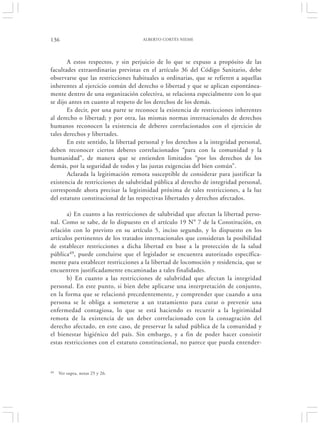 136                                  ALBERTO CORTÉS NIEME




       A estos respectos, y sin perjuicio de lo que se expuso a propósito de las
facultades extraordinarias previstas en el artículo 36 del Código Sanitario, debe
observarse que las restricciones habituales u ordinarias, que se refieren a aquellas
inherentes al ejercicio común del derecho o libertad y que se aplican espontánea-
mente dentro de una organización colectiva, se relaciona especialmente con lo que
se dijo antes en cuanto al respeto de los derechos de los demás.
       Es decir, por una parte se reconoce la existencia de restricciones inherentes
al derecho o libertad; y por otra, las mismas normas internacionales de derechos
humanos reconocen la existencia de deberes correlacionados con el ejercicio de
tales derechos y libertades.
       En este sentido, la libertad personal y los derechos a la integridad personal,
deben reconocer ciertos deberes correlacionados “para con la comunidad y la
humanidad”, de manera que se entienden limitados “por los derechos de los
demás, por la seguridad de todos y las justas exigencias del bien común”.
       Aclarada la legitimación remota susceptible de considerar para justificar la
existencia de restricciones de salubridad pública al derecho de integridad personal,
corresponde ahora precisar la legitimidad próxima de tales restricciones, a la luz
del estatuto constitucional de las respectivas libertades y derechos afectados.

       a) En cuanto a las restricciones de salubridad que afectan la libertad perso-
nal. Como se sabe, de lo dispuesto en el artículo 19 N° 7 de la Constitución, en
relación con lo previsto en su artículo 5, inciso segundo, y lo dispuesto en los
artículos pertinentes de los tratados internacionales que consideran la posibilidad
de establecer restricciones a dicha libertad en base a la protección de la salud
pública49, puede concluirse que el legislador se encuentra autorizado específica-
mente para establecer restricciones a la libertad de locomoción y residencia, que se
encuentren justificadamente encaminadas a tales finalidades.
       b) En cuanto a las restricciones de salubridad que afectan la integridad
personal. En este punto, si bien debe aplicarse una interpretación de conjunto,
en la forma que se relacionó precedentemente, y comprender que cuando a una
persona se le obliga a someterse a un tratamiento para curar o prevenir una
enfermedad contagiosa, lo que se está haciendo es recurrir a la legitimidad
remota de la existencia de un deber correlacionado con la consagración del
derecho afectado, en este caso, de preservar la salud pública de la comunidad y
el bienestar higiénico del país. Sin embargo, y a fin de poder hacer consistir
estas restricciones con el estatuto constitucional, no parece que pueda entender-



49   Ver supra, notas 25 y 26.
 