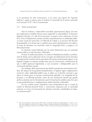 RESTRICCIONES DE SALUBRIDAD PÚBLICA FRENTE A LA INTEGRIDAD PERSONAL                               137


se la naturaleza de tales restricciones, si no como una especie de “apremio
legítimo”, según se expuso antes al analizar el contenido de la norma contenida
en el artículo 19 N° 1 de la Constitución.

2.5      Tutela constitucional

       Ante la evidente e indiscutible necesidad, aparentemente lógica, de tener
que implementar medidas eficaces para resguardar la salud pública, el bienestar
higiénico del país y la vida de las personas, no parece tener coherencia el texto
de la Carta Fundamental cuando considera específicamente la salubridad públi-
ca como causal de restricción a la libertad de trabajo y al ejercicio del derecho
de propiedad, en la forma que se explicó; pero omite absolutamente este tópico,
al tratar de derechos tan esenciales como la integridad física y psíquica y la
libertad personal.
       La situación resulta delicada, por las serias limitaciones que ese cometido
estatal conlleva en tales derechos y libertades.
       En base al análisis precedente, en cuanto al fundamento jurídico y justifica-
ción de fondo, por la aplicación de los conceptos de delimitación de los derechos
e interpretación armónica de los principios del sistema institucional vigente, se ha
logrado entregar un sustento jurídico para que las restricciones y limitaciones de
que se habla aparezcan legitimadas, y aun necesarias e indispensables para la
consecución del bien común.
       Sin embargo, debe representarse que desde la perspectiva estrictamente jurí-
dica, del amparo de las garantías fundamentales, el régimen legal y reglamentario
restrictivo sobre salubridad pública que se aplica en el derecho nacional y que
afecta en forma grave el estatuto constitucional aplicable a la integridad de las
personas, y su libertad personal, carece de una consistencia formal que guarde
perfecta armonía con los lineamientos que la Constitución establece para los casos
en que pueda limitarse o complementarse dichos derechos y libertades.
       En este sentido, parece legendaria cierta jurisprudencia que se ocupó de
tutelar la libertad personal frente a restricciones impuestas por la autoridad
sanitaria, en vista a la internación de enfermos mentales, asimilándose al ampa-
ro constitucional 50.




50   Cfr.: Corte Suprema, sentencia de 3 abril 1957, en Revista de Derecho y Jurisprudencia, t. 54, sec. 4, p.
     34. Corte Suprema, sentencia de 24 agosto 1960, en Revista de Derecho y Jurisprudencia, t. 57, sec. 4, p.
     186. Corte Suprema, sentencia 10 noviembre 1966, en Revista de Derecho y Jurisprudencia, t. 63, sec. 4,
     p. 327.
 