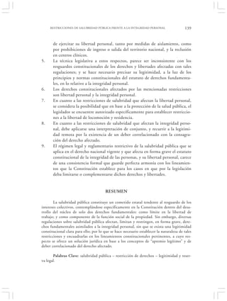RESTRICCIONES DE SALUBRIDAD PÚBLICA FRENTE A LA INTEGRIDAD PERSONAL                 139


       de ejercitar su libertad personal, tanto por medidas de aislamiento, como
       por prohibiciones de ingreso o salida del territorio nacional, y la reclusión
       en centros clínicos.
5.     La técnica legislativa a estos respectos, parece ser inconsistente con los
       resguardos constitucionales de los derechos y libertades afectadas con tales
       regulaciones; y se hace necesario precisar su legitimidad, a la luz de los
       principios y normas constitucionales del estatuto de derechos fundamenta-
       les, en lo relativo a la integridad personal.
6.     Los derechos constitucionales afectados por las mencionadas restricciones
       son libertad personal y la integridad personal.
7.     En cuanto a las restricciones de salubridad que afectan la libertad personal,
       se considera la posibilidad que en base a la protección de la salud pública, el
       legislador se encuentre autorizado específicamente para establecer restriccio-
       nes a la libertad de locomoción y residencia.
8.     En cuanto a las restricciones de salubridad que afectan la integridad perso-
       nal, debe aplicarse una interpretación de conjunto, y recurrir a la legitimi-
       dad remota por la existencia de un deber correlacionado con la consagra-
       ción del derecho afectado.
9.     El régimen legal y reglamentario restrictivo de la salubridad pública que se
       aplica en el derecho nacional vigente y que afecta en forma grave el estatuto
       constitucional de la integridad de las personas, y su libertad personal, carece
       de una consistencia formal que guarde perfecta armonía con los lineamien-
       tos que la Constitución establece para los casos en que por la legislación
       deba limitarse o complementarse dichos derechos y libertades.


                                        RESUMEN

        La salubridad pública constituye un cometido estatal tendente al resguardo de los
intereses colectivos, contemplándose específicamente en la Constitución dentro del desa-
rrollo del núcleo de solo dos derechos fundamentales: como límite en la libertad de
trabajo; y como componente de la función social de la propiedad. Sin embargo, diversas
regulaciones sobre salubridad pública afectan, limitan y restringen, en forma grave, dere-
chos fundamentales asimilados a la integridad personal, sin que se exista una legitimidad
constitucional clara para ello; por lo que se hace necesario establecer la naturaleza de tales
restricciones y encuadrarlas en los lineamientos constitucionales pertinentes, a cuyo res-
pecto se ofrece un solución jurídica en base a los conceptos de “apremio legítimo” y de
deber correlacionado del derecho afectado.

       Palabras Clave: salubridad pública – restricción de derechos – legitimidad y reser-
va legal.
 