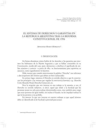 EL SISTEMA DE DERECHOS Y GARANTÍAS EN LA REPÚBLICA ARGENTINA…                            141


                                                                 Corpus Iuris Regionis Revista Jurídica
                                                     Regional y Subregional Andina (Edición especial)
                                                              6 (Iquique, Chile, 2006) pp. 141 - 151




        EL SISTEMA DE DERECHOS Y GARANTÍAS EN
       LA REPÚBLICA ARGENTINA TRAS LA REFORMA
                CONSTITUCIONAL DE 1994


                              ARMANDO MARIO MÁRQUEZ*




                                 I. PRESENTACIÓN

       En forma abundante oímos hablar de los derechos y las garantías que tene-
mos los habitantes de la Nación Argentina y que se hallan contenidos en su
Constitución, siendo del caso, pues, detenernos a clarificar el significado de am-
bos términos y conocer –a partir de ello– su funcionamiento para optimizar su
ejercicio, como seguidamente lo haremos.
       Debe notarse que cuando mencionamos la palabra “Derecho” nos referimos
a dos acepciones del término que deben ser bien esclarecidas.
       En primer lugar, tenemos el Derecho en sentido objetivo y que lo constitu-
yen los principios y las normas que regulan la convivencia humana, v.g.: Derecho
Civil, Derecho Penal, Derecho Comercial, etc.
       Pero la acepción que nos interesa en este trabajo es la restante, o sea, el
Derecho en sentido subjetivo, es decir, aquel que alude a la facultad que las
personas tienen no solo para realizar determinados actos, sino también para exigir
que otras personas de igual índole, sin excluir el Estado, no les impidan realizar lo
que la ley permite o no prohíbe.
       En síntesis: lo que nos interesa en nuestro enfoque es que aquel término
debe ser identificado al de facultad o potestad para actuar.




*   ammarquez@neunet.com.ar
 