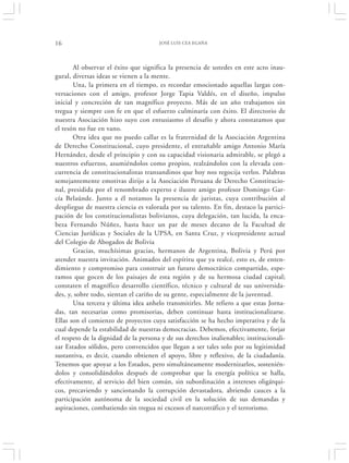 16                                     JOSÉ LUIS CEA EGAÑA




       Al observar el éxito que significa la presencia de ustedes en este acto inau-
gural, diversas ideas se vienen a la mente.
       Una, la primera en el tiempo, es recordar emocionado aquellas largas con-
versaciones con el amigo, profesor Jorge Tapia Valdés, en el diseño, impulso
inicial y concreción de tan magnífico proyecto. Más de un año trabajamos sin
tregua y siempre con fe en que el esfuerzo culminaría con éxito. El directorio de
nuestra Asociación hizo suyo con entusiasmo el desafío y ahora constatamos que
el tesón no fue en vano.
       Otra idea que no puedo callar es la fraternidad de la Asociación Argentina
de Derecho Constitucional, cuyo presidente, el entrañable amigo Antonio María
Hernández, desde el principio y con su capacidad visionaria admirable, se plegó a
nuestros esfuerzos, asumiéndolos como propios, realzándolos con la elevada con-
currencia de constitucionalistas transandinos que hoy nos regocija verlos. Palabras
semejantemente emotivas dirijo a la Asociación Peruana de Derecho Constitucio-
nal, presidida por el renombrado experto e ilustre amigo profesor Domingo Gar-
cía Belaúnde. Junto a él notamos la presencia de juristas, cuya contribución al
despliegue de nuestra ciencia es valorada por su talento. En fin, destaco la partici-
pación de los constitucionalistas bolivianos, cuya delegación, tan lucida, la enca-
beza Fernando Núñez, hasta hace un par de meses decano de la Facultad de
Ciencias Jurídicas y Sociales de la UPSA, en Santa Cruz, y vicepresidente actual
del Colegio de Abogados de Bolivia
       Gracias, muchísimas gracias, hermanos de Argentina, Bolivia y Perú por
atender nuestra invitación. Animados del espíritu que ya realcé, esto es, de enten-
dimiento y compromiso para construir un futuro democrático compartido, espe-
ramos que gocen de los paisajes de esta región y de su hermosa ciudad capital;
constaten el magnífico desarrollo científico, técnico y cultural de sus universida-
des, y, sobre todo, sientan el cariño de su gente, especialmente de la juventud.
       Una tercera y última idea anhelo transmitirles. Me refiero a que estas Jorna-
das, tan necesarias como promisorias, deben continuar hasta institucionalizarse.
Ellas son el comienzo de proyectos cuya satisfacción se ha hecho imperativa y de la
cual depende la estabilidad de nuestras democracias. Debemos, efectivamente, forjar
el respeto de la dignidad de la persona y de sus derechos inalienables; institucionali-
zar Estados sólidos, pero convencidos que llegan a ser tales solo por su legitimidad
sustantiva, es decir, cuando obtienen el apoyo, libre y reflexivo, de la ciudadanía.
Tenemos que apoyar a los Estados, pero simultáneamente modernizarlos, sostenién-
dolos y consolidándolos después de comprobar que la energía política se halla,
efectivamente, al servicio del bien común, sin subordinación a intereses oligárqui-
cos, precaviendo y sancionando la corrupción devastadora, abriendo cauces a la
participación autónoma de la sociedad civil en la solución de sus demandas y
aspiraciones, combatiendo sin tregua ni excesos el narcotráfico y el terrorismo.
 