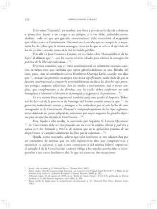 142                                          ARMANDO MARIO MÁRQUEZ




       El término “Garantía”, en cambio, nos lleva a pensar en la idea de cobertura
o protección frente a un riesgo o un peligro, y a eso debe, indudablemente,
aludirse, toda vez que por garantía constitucional debe entenderse el resguardo
que ofrece nuestra Constitución Nacional en el sentido que se cumplirán y respe-
tarán los derechos que la misma consagra, tanto en lo que se refiere al ejercicio de
los de carácter privado como al de los de índole pública.
       Más allá va Juan Francisco Linares, en su clásica obra “Razonabilidad de las
leyes” al afirmar que “…son los resortes técnicos ideados para obtener la consagración
práctica de la libertad individual…” 1.
       Tenemos entonces, que el texto constitucional no solamente enuncia nues-
tros derechos sino que también que opera garantizándonos su uso. Resulta del
caso, pues, citar al constitucionalista Humberto Quiroga Lavié, cuando nos dice
que “…aunque las garantías no tengan una única significación, nadie duda de que su
función constitucional se encuentra inescindiblemente unida a los derechos que procu-
ran proteger, asegurar, efectivizar. Son los medios o instrumentos, más o menos am-
plios, que complementan a los derechos, con los cuales deben conformar un todo
homogéneo y coherente: el derecho es el protegido y la garantía, la protectora…” 2.
       En esa misma línea argumental también podemos acudir al Superior Tribu-
nal de Justicia de la provincia de Santiago del Estero cuando enuncia que “…las
garantías individuales existen y protegen a los individuos por el solo hecho de estar
consagradas en la Constitución Nacional e independientemente de las leyes reglamen-
tarias debiendo los jueces adoptar las soluciones que mejor aseguren los grandes objeti-
vos para los que fue dictada la Constitución…” 3.
       Muy ligado a ello resulta lo aseverado por Segundo V. Linares Quintana:
“…la Constitución debe ser interpretada con un criterio amplio, liberal y práctico y
nunca estrecho, limitado y técnico, de manera que en la aplicación práctica de sus
disposiciones, se cumplan cabalmente los fines que la informan…” 4.
       Queda, como necesario, aclarar que tales institutos se ven adicionados por
un sinnúmero de normas que no solo reglamentan sino que complementan y
optimizan su accionar, y, que, como consecuencia del sistema federal imperante,
el artículo 5 de la Constitución nacional obliga a los estados provinciales a incor-
porarlos a sus textos fundamentales, lo que así acontece, sin excepciones.



1   Autor y obra citados, p. 8, Editorial Astrea, (Buenos Aires, 2002).
2   Autor citado, Derecho Constitucional Argentino –en coautoría con Miguel Angel BENEDETTI y María de las
    Nieves CENICACELAYA –, Editorial Rubinzal, (Culzoni, Rosario, 2000), p. 359.
3   Tribunal citado, 15 de agosto de 2002, in re “Ruffa de Areal, Elena c. I.O.S.E.P., publicada en Revista
    Jurídica La Ley del Noroeste Argentino, (año 2001), p. 564.
4   Autor citado en Reglas para la interpretación constitucional, p. 61, Editorial Plus Ultra, (Buenos Aires,
    1987).
 