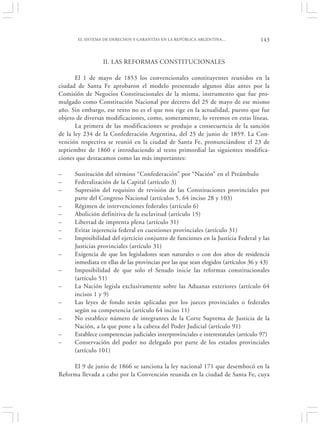 EL SISTEMA DE DERECHOS Y GARANTÍAS EN LA REPÚBLICA ARGENTINA…                143


                 II. LAS REFORMAS CONSTITUCIONALES

       El 1 de mayo de 1853 los convencionales constituyentes reunidos en la
ciudad de Santa Fe aprobaron el modelo presentado algunos días antes por la
Comisión de Negocios Constitucionales de la misma, instrumento que fue pro-
mulgado como Constitución Nacional por decreto del 25 de mayo de ese mismo
año. Sin embargo, ese texto no es el que nos rige en la actualidad, puesto que fue
objeto de diversas modificaciones, como, someramente, lo veremos en estas líneas.
       La primera de las modificaciones se produjo a consecuencia de la sanción
de la ley 234 de la Confederación Argentina, del 25 de junio de 1859. La Con-
vención respectiva se reunió en la ciudad de Santa Fe, pronunciándose el 23 de
septiembre de 1860 e introduciendo al texto primordial las siguientes modifica-
ciones que destacamos como las más importantes:

–     Sustitución del término “Confederación” por “Nación” en el Preámbulo
–     Federalización de la Capital (artículo 3)
–     Supresión del requisito de revisión de las Constituciones provinciales por
      parte del Congreso Nacional (artículos 5, 64 inciso 28 y 103)
–     Régimen de intervenciones federales (artículo 6)
–     Abolición definitiva de la esclavitud (artículo 15)
–     Libertad de imprenta plena (artículo 31)
–     Evitar injerencia federal en cuestiones provinciales (artículo 31)
–     Imposibilidad del ejercicio conjunto de funciones en la Justicia Federal y las
      Justicias provinciales (artículo 31)
–     Exigencia de que los legisladores sean naturales o con dos años de residencia
      inmediata en ellas de las provincias por las que sean elegidos (artículos 36 y 43)
–     Imposibilidad de que solo el Senado inicie las reformas constitucionales
      (artículo 51)
–     La Nación legisla exclusivamente sobre las Aduanas exteriores (artículo 64
      incisos 1 y 9)
–     Las leyes de fondo serán aplicadas por los jueces provinciales o federales
      según su competencia (artículo 64 inciso 11)
–     No establece número de integrantes de la Corte Suprema de Justicia de la
      Nación, a la que pone a la cabeza del Poder Judicial (artículo 91)
–     Establece competencias judiciales interprovinciales e interestatales (artículo 97)
–     Conservación del poder no delegado por parte de los estados provinciales
      (artículo 101)

     El 9 de junio de 1866 se sanciona la ley nacional 171 que desembocó en la
Reforma llevada a cabo por la Convención reunida en la ciudad de Santa Fe, cuya
 