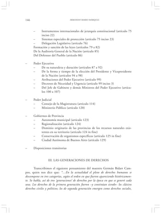 146                                 ARMANDO MARIO MÁRQUEZ




      –     Instrumentos internacionales de jerarquía constitucional (artículo 75
            inciso 22)
      –     Sistemas especiales de protección (artículo 75 inciso 23)
      –     Delegación Legislativa (artículo 76)
      Formación y sanción de las leyes (artículos 79 a 82)
      De la Auditoría General de la Nación (artículo 85)
      Del Defensor del Pueblo (artículo 86)

–     Poder Ejecutivo
      –     De su naturaleza y duración (artículos 87 a 92)
      –     De la forma y tiempo de la elección del Presidente y Vicepresidente
            de la Nación (artículos 94 a 98)
      –     Atribuciones del Poder Ejecutivo (artículo 99)
      –     Decretos de Necesidad y Urgencia (artículo 99 inciso 3)
      –     Del Jefe de Gabinete y demás Ministros del Poder Ejecutivo (artícu-
            los 100 a 107)

–     Poder Judicial
      –     Consejo de la Magistratura (artículo 114)
      –     Ministerio Público (artículo 120)

–     Gobiernos de Provincia
      –    Autonomía municipal (artículo 123)
      –    Regionalización (artículo 124)
      –    Dominio originario de las provincias de los recursos naturales exis-
           tentes en su territorio (artículo 124 in fine)
      –    Conservación de organismos específicos (artículo 125 in fine)
      –    Ciudad Autónoma de Buenos Aires (artículo 129)

–     Disposiciones transitorias


                  III. LAS GENERACIONES DE DERECHOS

       Transcribimos el siguiente pensamiento del maestro Germán Bidart Cam-
pos, quien nos dice que: “…En la actualidad el plexo de derechos humanos se
descompone en tres categorías, según el orden en que fueron apareciendo históricamen-
te. Se habla, así de tres ‘generaciones’ de derechos por la época en que se generó cada
una. Los derechos de la primera generación fueron –y continúan siendo– los clásicos
derechos civiles y políticos; los de segunda generación emergen como derechos sociales,
 