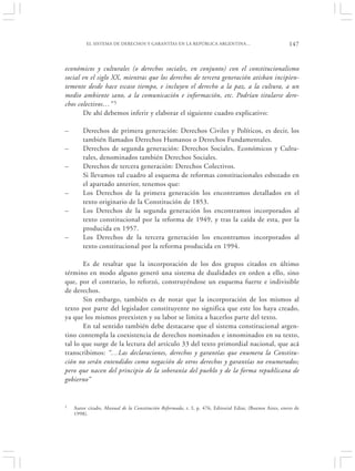 EL SISTEMA DE DERECHOS Y GARANTÍAS EN LA REPÚBLICA ARGENTINA…                                  147


económicos y culturales (o derechos sociales, en conjunto) con el constitucionalismo
social en el siglo XX, mientras que los derechos de tercera generación atisban incipien-
temente desde hace escaso tiempo, e incluyen el derecho a la paz, a la cultura, a un
medio ambiente sano, a la comunicación e información, etc. Podrían titularse dere-
chos colectivos…” 5
       De ahí debemos inferir y elaborar el siguiente cuadro explicativo:

–       Derechos de primera generación: Derechos Civiles y Políticos, es decir, los
        también llamados Derechos Humanos o Derechos Fundamentales.
–       Derechos de segunda generación: Derechos Sociales, Económicos y Cultu-
        rales, denominados también Derechos Sociales.
–       Derechos de tercera generación: Derechos Colectivos.
        Si llevamos tal cuadro al esquema de reformas constitucionales esbozado en
        el apartado anterior, tenemos que:
–       Los Derechos de la primera generación los encontramos detallados en el
        texto originario de la Constitución de 1853.
–       Los Derechos de la segunda generación los encontramos incorporados al
        texto constitucional por la reforma de 1949, y tras la caída de esta, por la
        producida en 1957.
–       Los Derechos de la tercera generación los encontramos incorporados al
        texto constitucional por la reforma producida en 1994.

       Es de resaltar que la incorporación de los dos grupos citados en último
término en modo alguno generó una sistema de dualidades en orden a ello, sino
que, por el contrario, lo reforzó, construyéndose un esquema fuerte e indivisible
de derechos.
       Sin embargo, también es de notar que la incorporación de los mismos al
texto por parte del legislador constituyente no significa que este los haya creado,
ya que los mismos preexisten y su labor se limita a hacerlos parte del texto.
       En tal sentido también debe destacarse que el sistema constitucional argen-
tino contempla la coexistencia de derechos nominados e innominados en su texto,
tal lo que surge de la lectura del artículo 33 del texto primordial nacional, que acá
transcribimos: “…Las declaraciones, derechos y garantías que enumera la Constitu-
ción no serán entendidos como negación de otros derechos y garantías no enumerados;
pero que nacen del principio de la soberanía del pueblo y de la forma republicana de
gobierno”


5   Autor citado, Manual de la Constitución Reformada, t. I, p. 476, Editorial Ediar, (Buenos Aires, enero de
    1998).
 