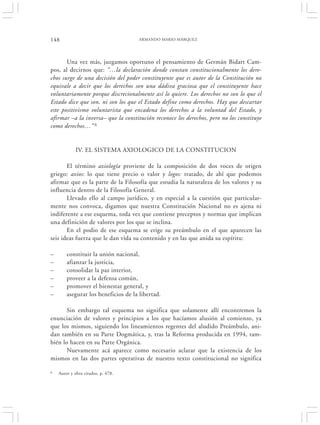 148                                   ARMANDO MARIO MÁRQUEZ




       Una vez más, juzgamos oportuno el pensamiento de Germán Bidart Cam-
pos, al decirnos que: “…la declaración donde constan constitucionalmente los dere-
chos surge de una decisión del poder constituyente que es autor de la Constitución no
equivale a decir que los derechos son una dádiva graciosa que el constituyente hace
voluntariamente porque discrecionalmente así lo quiere. Los derechos no son lo que el
Estado dice que son, ni son los que el Estado define como derechos. Hay que descartar
este positivismo voluntarista que encadena los derechos a la voluntad del Estado, y
afirmar –a la inversa– que la constitución reconoce los derechos, pero no los constituye
como derechos…” 6


             IV. EL SISTEMA AXIOLOGICO DE LA CONSTITUCION

       El término axiología proviene de la composición de dos voces de origen
griego: axios: lo que tiene precio o valor y logos: tratado, de ahí que podemos
afirmar que es la parte de la Filosofía que estudia la naturaleza de los valores y su
influencia dentro de la Filosofía General.
       Llevado ello al campo jurídico, y en especial a la cuestión que particular-
mente nos convoca, digamos que nuestra Constitución Nacional no es ajena ni
indiferente a ese esquema, toda vez que contiene preceptos y normas que implican
una definición de valores por los que se inclina.
       En el podio de ese esquema se erige su preámbulo en el que aparecen las
seis ideas fuerza que le dan vida su contenido y en las que anida su espíritu:

–       constituir la unión nacional,
–       afianzar la justicia,
–       consolidar la paz interior,
–       proveer a la defensa común,
–       promover el bienestar general, y
–       asegurar los beneficios de la libertad.

       Sin embargo tal esquema no significa que solamente allí encontremos la
enunciación de valores y principios a los que hacíamos alusión al comienzo, ya
que los mismos, siguiendo los lineamientos regentes del aludido Preámbulo, ani-
dan también en su Parte Dogmática, y, tras la Reforma producida en 1994, tam-
bién lo hacen en su Parte Orgánica.
       Nuevamente acá aparece como necesario aclarar que la existencia de los
mismos en las dos partes operativas de nuestro texto constitucional no significa

6   Autor y obra citados, p. 478.
 