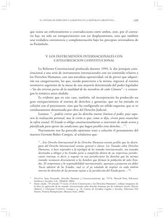 EL SISTEMA DE DERECHOS Y GARANTÍAS EN LA REPÚBLICA ARGENTINA…                                       149


que exista un enfrentamiento o contradicciones entre ambos, sino, por el contra-
rio hay, no solo un enriquecimiento con ese desplazamiento, sino que también
una verdadera coexistencia y complementación bajo los preceptos orientadores de
su Preámbulo.


                V. LOS INSTRUMENTOS INTERNACIONALES CON
                     CATEGORIZACION CONSTITUCIONAL

        La Reforma Constitucional producida durante 1994, le dio jerarquía cons-
titucional a una serie de instrumentos internacionales con un contenido relativo a
los Derechos Humanos, con una novedosa operatividad, tal de prever que adquiri-
rán esa categorización, los que, siendo posteriores a la misma, ingresen al sistema
normativo argentino de la mano de una mayoría determinada del poder legislador
–“las dos terceras partes de la totalidad de los miembros de cada Cámara” – y conten-
gan la temática antes aludida.
        Es evidente que en este caso, también, tal incorporación ha producido un
gran enriquecimiento al sistema de derechos y garantías, que no ha entrado en
colisión con el preexistente, sino que ha configurado un sólido esquema, que se ve
cotidianamente dinamizado por obra del Derecho Judicial.
        Leemos: “…podría creerse que los derechos nuevos limitan el poder, pues supo-
nen la realización personal, mas lo cierto es que, como se dijo, sirven para ensanchar
la esfera estatal. El Estado se obliga constitucionalmente a intervenir de modo activo y
planificado para operar las condiciones que hagan posibles estos derechos…” 7.
        Nuevamente nos ha parecido oportuno traer a colación el pensamiento del
maestro Germán Bidart Campos, al señalarnos que:

        “…Este Derecho Internacional de los Derechos Humanos ostenta perfiles que los distin-
        guen del Derecho Internacional común, general o clásico. Los Tratados sobre Derechos
        Humanos, si bien responden a la tipología de los tratados internacionales, son tratados
        destinados a obligar a los Estados parte a cumplirlos dentro de sus respectivas jurisdic-
        ciones internas, es decir, a respetar en esas jurisdicciones los derechos que los mismos
        tratados reconocen directamente a los hombres que forman la población de tales Esta-
        dos. El compromiso y la responsabilidad internacionales, aparejan y proyectan un deber
        ‘hacia adentro’ de los Estados, cual es, el ya señalado de respetar en cada ámbito
        interno los derechos de las personas sujetas a la jurisdicción del Estado-parte…” 8.

7   S EGOVIA, Juan Fernando, Derechos Humanos y Constitucionalismo, pp. 75/76, Marcial Pons, Ediciones
    Jurídicas y Sociales, S.A., (Madrid, 2004).
8   Autor citado, “El artículo 75 inciso 22 de la Constitución y los Derechos Humanos”, trabajo integrante de
    la obra La aplicación de los tratados internacionales sobre derechos humanos por los tribunales locales, Martín
    A BREGÚ y Christian COURTIS, (comps.), p. 78, Centro de Estudios Legales y Sociales, Ediciones Del
    Puerto, Primera Reimpresión, (Buenos Aires, 2004).
 