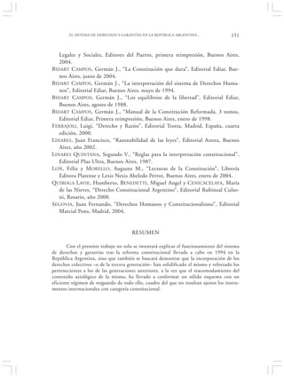 EL SISTEMA DE DERECHOS Y GARANTÍAS EN LA REPÚBLICA ARGENTINA…                 151


   Legales y Sociales, Editores del Puerto, primera reimpresión, Buenos Aires,
   2004.
BIDART CAMPOS, Germán J., “La Constitución que dura”, Editorial Ediar, Bue-
   nos Aires, junio de 2004.
BIDART CAMPOS, Germán J., “La interpretación del sistema de Derechos Huma-
   nos”, Editorial Ediar, Buenos Aires, mayo de 1994.
BIDART CAMPOS, Germán J., “Los equilibrios de la libertad”, Editorial Ediar,
   Buenos Aires, agosto de 1988.
BIDART CAMPOS, Germán J., “Manual de la Constitución Reformada, 3 tomos,
   Editorial Ediar, Primera reimpresión, Buenos Aires, enero de 1998.
FERRAJOLI, Luigi, “Derecho y Razón”, Editorial Trotta, Madrid, España, cuarta
   edición, 2000.
LINARES, Juan Francisco, “Razonabilidad de las leyes”, Editorial Astrea, Buenos
   Aires, año 2002.
LINARES QUINTANA, Segundo V., “Reglas para la interpretación constitucional”,
   Editorial Plus Ultra, Buenos Aires, 1987.
LOÑ, Félix y MORELLO, Augusto M., “Lecturas de la Constitución”, Librería
   Editora Platense y Lexis Nexis Abeledo Perrot, Buenos Aires, enero de 2004.
QUIROGA LAVIE, Humberto, BENEDETTI, Miguel Angel y CENICACELAYA, María
   de las Nieves, “Derecho Constitucional Argentino”, Editorial Rubinzal Culso-
   ni, Rosario, año 2000.
SEGOVIA, Juan Fernando, “Derechos Humanos y Constitucionalismo”, Editorial
   Marcial Pons, Madrid, 2004.


                                      RESUMEN

       Con el presente trabajo no solo se intentará explicar el funcionamiento del sistema
de derechos y garantías tras la reforma constitucional llevada a cabo en 1994 en la
República Argentina, sino que también se buscará demostrar que la incorporación de los
derechos colectivos –o de la tercera generación– han solidificado el mismo y reforzado los
pertenecientes a los de las generaciones anteriores, a la vez que el reacomodamiento del
contenido axiológico de la misma, ha llevado a conformar un sólido esquema con un
eficiente régimen de resguardo de todo ello, cuadro del que no resultan ajenos los instru-
mentos internacionales con categoría constitucional.
 
