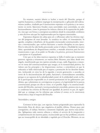 PRESENTACIÓN                                        17


        En resumen, nuestro ideario es luchar, a través del Derecho, porque el
espíritu humanista y solidario impregne la interpretación y aplicación del ordena-
miento jurídico, irradiado por Constituciones supremas en la práctica y no única-
mente en teoría. Queremos Estados cuyas autoridades sean controladas, no solo
horizontalmente, como lo pensaron los teóricos clásicos de la separación de pode-
res, sino que con frenos y contrapesos ascendentes desde la comunidad, cotidianos
y más efectivos aún que los implementados por los órganos constituidos.
        Esperamos disponer de calma para oír y reflexionar sobre los diversos tópi-
cos del programa de estas Jornadas. La temática no cubre, ni remotamente, la
agenda, compleja y desafiante, de las grandes encrucijadas constitucionales, inter-
nas e internacionales, que vuelven fascinante a nuestra disciplina en esta época.
Pero la selección ha sido hecha procurando acotar el objeto y finalidad de nuestra
labor, apartándonos de disquisiciones estériles, a menudo atractivas para los lati-
noamericanos y que, al no poder ser llevadas a la práctica, provocan frustraciones
o precipitan en el populismo.
        Creo que en las ideas matrices expuestas se halla el núcleo que es menester
penetrar, rigorosa y tenazmente, en nuestra labor. Resumo, esas ideas, desde otro
ángulo, manifestando que nos esperan jornadas en que, ojalá, lleguemos a consen-
sos en torno del constitucionalismo que integra, en la normatividad positiva, los
valores con los principios y las disposiciones escritas; a coincidencia en que la
soberanía se halla relativizada por el respeto y promoción de los derechos huma-
nos, incluyendo en estos los de la segunda y tercera generación; a acuerdos en
torno de la descentralización del poder, funcional y territorialmente entendida,
porque es un supuesto de la subsidiariedad estatal, de la solidaridad social, en fin,
de la participación responsable en el control permanente de los gobernantes; por
último, que culminemos en convergencias en punto a la legitimidad de la justicia
constitucional, porque sin ella no existe, ni es posible, llegar a la constitucionali-
zación del Derecho, nacional e internacionalmente entendido, premisa esta en que
se condensan los criterios de libertad con igualdad, de justicia en paz, de seguri-
dad que se conjuga con las reformas que reclama el avance en la convivencia
democrática y bajo el imperio del Derecho.

Autoridades y amigos:

      Cerremos la hora que, con regocijo, hemos programado para expresarles la
bienvenida, llena de afecto, que singulariza al pueblo chileno. Demos paso, por
consiguiente, al trabajo, honesto y sanamente inspirado, que motiva estas Jorna-
das. Apliquemos todo nuestro esfuerzo y talento al servicio de la integración y
complementación de nuestros países, reconociendo que no hay problema concreto
que sea insusceptible de ser abordado y regulado por el Derecho. Miremos, en esa
 