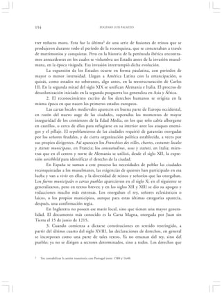 154                                              EUGENIO LUIS PALAZZO




trer reducto moro. Esta fue la última2 de una serie de fusiones de reinos que se
produjeron durante todo el período de la reconquista, que se concretaban a través
de matrimonios y conquistas. Pero en la historia de la península ibérica encontra-
mos antecedentes en los cuales se vislumbra un Estado antes de la invasión musul-
mana, en la época visigoda. Esa invasión interrumpió dicha evolución.
       La expansión de los Estados ocurre en forma paulatina, con períodos de
mayor o menor intensidad. Llegan a América Latina con la emancipación, o
quizás, como estados no soberanos, algo antes, en la reestructuración de Carlos
III. En la segunda mitad del siglo XIX se unifican Alemania e Italia. El proceso de
descolonización iniciado en la segunda posguerra los generaliza en Asia y África.
       2. El reconocimiento escrito de los derechos humanos se origina en la
misma época en que nacen los primeros estados europeos.
       Las cartas locales medievales aparecen en buena parte de Europa occidental,
en razón del nuevo auge de las ciudades, superados los momentos de mayor
inseguridad de los comienzos de la Edad Media, en los que solo cabía albergarse
en castillos, o cerca de ellos para refugiarse en su interior ante los ataques enemi-
gos y el pillaje. El repoblamiento de las ciudades requirió de garantías otorgadas
por los señores feudales, y de cierta organización política establecida, a veces por
sus propios dirigentes. Así aparecen los Franchises des villes, chartes, costumes locales
y statuts municipaus, en Francia; los consuetudines, usus y statuti, en Italia; mien-
tras que en el centro y norte de Alemania se utilizó, desde el siglo XII, la expre-
sión weichbild para identificar el derecho de la ciudad.
       En España se suman a este proceso las necesidades de poblar las ciudades
reconquistadas a los musulmanes, las exigencias de quienes han participado en esa
lucha y van a vivir en ellas, y la diversidad de reinos y señoríos que las otorgaban.
Los fueros municipales o cartas pueblas aparecieron en el siglo X; en el siguiente se
generalizaron, pero en textos breves; y en los siglos XII y XIII se dio su apogeo y
redacciones mucho más extensas. Los otorgaban el rey, señores eclesiásticos o
laicos, o los propios municipios, aunque para estas últimas categorías aparecía,
después, una confirmación regia.
       En Inglaterra no poseen ese matiz local, sino que tienen una mayor genera-
lidad. El documento más conocido es la Carta Magna, otorgada por Juan sin
Tierra el 15 de junio de 1215.
       3. Cuando comienza a dictarse constituciones en sentido restringido, a
partir del último cuarto del siglo XVIII, las declaraciones de derechos, en general
se incorporan como una parte de tales textos. Ya no emanan del rey, sino del
pueblo; ya no se dirigen a sectores determinados, sino a todos. Los derechos que


2   Sin contabilizar la unión transitoria con Portugal entre 1580 y 1640.
 