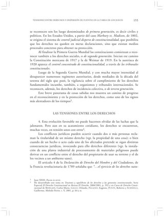 TENSIONES ENTRE DERECHOS Y DISPERSIÓN DE FUENTES EN LA TAREA DE LOS JUECES                              155


se reconocen son los luego denominados de primera generación, es decir civiles y
políticos. En los Estados Unidos, a partir del caso Marbury vs. Madison, de 1802,
se origina el sistema de control judicial disperso de constitucionalidad, que posibilita
que los derechos no queden en meras declaraciones, sino que existan medios
procesales concretos para obtener su protección.
       Al finalizar la Primera Guerra Mundial las constituciones comienzan a reco-
nocer también a los derechos sociales, o de segunda generación. Inician ese camino
la Constitución mexicana de 1917 y la de Weimar de 1919. En la austriaca de
1920 aparece el control concentrado de constitucionalidad, a través de los tribunales
constitucionales.
       Luego de la Segunda Guerra Mundial, y con mucha mayor intensidad al
desaparecer numerosos regímenes autoritarios, desde mediados de la década del
setenta del siglo que pasó, la vigilancia sobre el cumplimiento de los derechos
fundamentales incumbe, también, a organismos y tribunales internacionales. Se
reconocen, además, los derechos de incidencia colectiva, o de tercera generación.
       Este breve panorama de cosas sabidas nos muestra un camino de progreso
en el reconocimiento y en la protección de los derechos, como uno de los signos
más alentadores de los tiempos3.


                        LAS TENSIONES ENTRE LOS DERECHOS

       4. Esta evolución favorable no puede hacernos olvidar de las luchas que la
jalonaron. Pero aun en su acatamiento cotidiano, los derechos se encuentran,
muchas veces, en tensión unos con otros4.
       Los conflictos jurídicos pueden ocurrir cuando dos o más personas recla-
man la titularidad de un mismo derecho (vgr. la propiedad de una cosa); o bien
cuando de un hecho o acto cada uno de los afectados pretende se sigan distintas
consecuencias jurídicas, invocando para ello derechos diferentes (vgr. la instala-
ción de una planta industrial de procesamiento de materiales peligrosos puede
derivar en un conflicto entre el derecho del propietario de usar su terreno y el de
los vecinos a un ambiente sano).
       El artículo 4 de la Declaración de Derecho del Hombre y del Ciudadanos, de
la Francia revolucionaria de 1789 señalaba que “…el ejercicio de los derechos natu-


3    Juan XXIII, Pacem in terris.
4    He desarrollado este tema en Tensiones y equilibrios de los derechos y las garantías constitucionales, Serie
     Especial El Derecho Constitucional en Revista El Derecho, 2000/2001, p. 592 y en Curso de Derecho Consti-
     tucional de B IDEGAIN, Carlos María, G ALLO , Orlando, PALAZZO, Eugenio, P UNTE, Roberto y SCHINELLI,
     Guillermo, Abeledo Perrot, t. V, 2001, p. 64 y ss.
 
