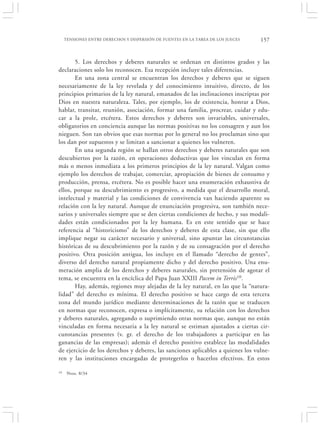 TENSIONES ENTRE DERECHOS Y DISPERSIÓN DE FUENTES EN LA TAREA DE LOS JUECES   157


       5. Los derechos y deberes naturales se ordenan en distintos grados y las
declaraciones solo los reconocen. Esa recepción incluye tales diferencias.
       En una zona central se encuentran los derechos y deberes que se siguen
necesariamente de la ley revelada y del conocimiento intuitivo, directo, de los
principios primarios de la ley natural, emanados de las inclinaciones inscriptas por
Dios en nuestra naturaleza. Tales, por ejemplo, los de existencia, honrar a Dios,
hablar, transitar, reunión, asociación, formar una familia, procrear, cuidar y edu-
car a la prole, etcétera. Estos derechos y deberes son invariables, universales,
obligatorios en conciencia aunque las normas positivas no los consagren y aun los
nieguen. Son tan obvios que esas normas por lo general no los proclaman sino que
los dan por supuestos y se limitan a sancionar a quienes los vulneren.
       En una segunda región se hallan otros derechos y deberes naturales que son
descubiertos por la razón, en operaciones deductivas que los vinculan en forma
más o menos inmediata a los primeros principios de la ley natural. Valgan como
ejemplo los derechos de trabajar, comerciar, apropiación de bienes de consumo y
producción, prensa, etcétera. No es posible hacer una enumeración exhaustiva de
ellos, porque su descubrimiento es progresivo, a medida que el desarrollo moral,
intelectual y material y las condiciones de convivencia van haciendo aparente su
relación con la ley natural. Aunque de enunciación progresiva, son también nece-
sarios y universales siempre que se den ciertas condiciones de hecho, y sus modali-
dades están condicionados por la ley humana. Es en este sentido que se hace
referencia al “historicismo” de los derechos y deberes de esta clase, sin que ello
implique negar su carácter necesario y universal, sino apuntar las circunstancias
históricas de su descubrimiento por la razón y de su consagración por el derecho
positivo. Otra posición antigua, los incluye en el llamado “derecho de gentes”,
diverso del derecho natural propiamente dicho y del derecho positivo. Una enu-
meración amplia de los derechos y deberes naturales, sin pretensión de agotar el
tema, se encuentra en la encíclica del Papa Juan XXIII Pacem in Terris10.
       Hay, además, regiones muy alejadas de la ley natural, en las que la “natura-
lidad” del derecho es mínima. El derecho positivo se hace cargo de esta tercera
zona del mundo jurídico mediante determinaciones de la razón que se traducen
en normas que reconocen, expresa o implícitamente, su relación con los derechos
y deberes naturales, agregando o suprimiendo otras normas que, aunque no están
vinculadas en forma necesaria a la ley natural se estiman ajustados a ciertas cir-
cunstancias presentes (v. gr. el derecho de los trabajadores a participar en las
ganancias de las empresas); además el derecho positivo establece las modalidades
de ejercicio de los derechos y deberes, las sanciones aplicables a quienes los vulne-
ren y las instituciones encargadas de protegerlos o hacerlos efectivos. En estos

10    Nros. 8/34
 