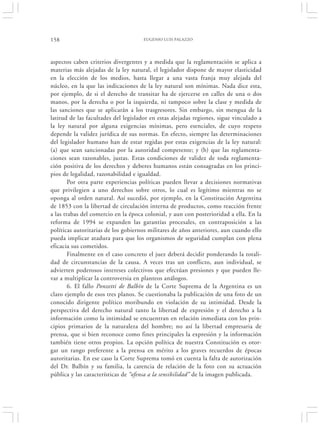 158                                  EUGENIO LUIS PALAZZO




aspectos caben criterios divergentes y a medida que la reglamentación se aplica a
materias más alejadas de la ley natural, el legislador dispone de mayor elasticidad
en la elección de los medios, hasta llegar a una vasta franja muy alejada del
núcleo, en la que las indicaciones de la ley natural son mínimas. Nada dice esta,
por ejemplo, de si el derecho de transitar ha de ejercerse en calles de una o dos
manos, por la derecha o por la izquierda, ni tampoco sobre la clase y medida de
las sanciones que se aplicarán a los trasgresores. Sin embargo, sin mengua de la
latitud de las facultades del legislador en estas alejadas regiones, sigue vinculado a
la ley natural por alguna exigencias mínimas, pero esenciales, de cuyo respeto
depende la validez jurídica de sus normas. En efecto, siempre las determinaciones
del legislador humano han de estar regidas por estas exigencias de la ley natural:
(a) que sean sancionadas por la autoridad competente; y (b) que las reglamenta-
ciones sean razonables, justas. Estas condiciones de validez de toda reglamenta-
ción positiva de los derechos y deberes humanos están consagradas en los princi-
pios de legalidad, razonabilidad e igualdad.
        Por otra parte experiencias políticas pueden llevar a decisiones normativas
que privilegien a uno derechos sobre otros, lo cual es legítimo mientras no se
oponga al orden natural. Así sucedió, por ejemplo, en la Constitución Argentina
de 1853 con la libertad de circulación interna de productos, como reacción frente
a las trabas del comercio en la época colonial, y aun con posterioridad a ella. En la
reforma de 1994 se expanden las garantías procesales, en contraposición a las
políticas autoritarias de los gobiernos militares de años anteriores, aun cuando ello
pueda implicar atadura para que los organismos de seguridad cumplan con plena
eficacia sus cometidos.
        Finalmente en el caso concreto el juez deberá decidir ponderando la totali-
dad de circunstancias de la causa. A veces tras un conflicto, aun individual, se
advierten poderosos intereses colectivos que efectúan presiones y que pueden lle-
var a multiplicar la controversia en planteos análogos.
        6. El fallo Ponzetti de Balbín de la Corte Suprema de la Argentina es un
claro ejemplo de esos tres planos. Se cuestionaba la publicación de una foto de un
conocido dirigente político moribundo en violación de su intimidad. Desde la
perspectiva del derecho natural tanto la libertad de expresión y el derecho a la
información como la intimidad se encuentran en relación inmediata con los prin-
cipios primarios de la naturaleza del hombre; no así la libertad empresaria de
prensa, que si bien reconoce como fines principales la expresión y la información
también tiene otros propios. La opción política de nuestra Constitución es otor-
gar un rango preferente a la prensa en mérito a los graves recuerdos de épocas
autoritarias. En ese caso la Corte Suprema tomó en cuenta la falta de autorización
del Dr. Balbín y su familia, la carencia de relación de la foto con su actuación
pública y las características de “ofensa a la sensibilidad” de la imagen publicada.
 