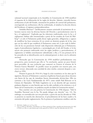 160                                             EUGENIO LUIS PALAZZO




voluntad nacional corporizada en la Asamblea, la Constitución de 1958 modificó
el esquema de la elaboración de las reglas de derecho. Además, concedió fuertes
atribuciones al jefe del Estado, sistematizó los poderes de control del parlamento,
restringiendo sus atribuciones; ello ha conformado, al añadirse la elección directa
del Presidente, el régimen semipresidencialista.
       Señalaba Hauriou14 “Jurídicamente estamos asistiendo al nacimiento de re-
laciones nuevas entre las diversas fuentes del Derecho y particularmente entre la
ley y el reglamento”. Explicaba que las relaciones tradicionales entre la ley y el
reglamento, habían sido sistematizadas a partir de los estudios de Carré de Mal-
berg15: a) solo el Parlamento podía dictar reglas generales, obligatorias y capaces
de modificar las leyes existentes; b) no existía un dominio propio de la ley, sino
que era ley todo lo que establecía el Parlamento como tal; c) por ende la defini-
ción de ley era puramente formal: toda disposición elaborada por el Parlamento,
según el procedimiento legislativo, y promulgada por el jefe del Estado; e) la ley
ejercía una primacía indiscutida entre las reglas jurídicas y, particularmente, el
reglamento se hallaba estrechamente subordinado a ella; y f ) esta primacía de la
ley procedía de su identificación con la voluntad general, es decir con la soberanía
nacional.
       Destacaba que la Constitución de 1958 modificó profundamente esta
perspectiva, pero reconocía que ello es “la conclusión, quizás un poco brutal,
pero previsible, de una evolución que comenzó en Francia al término de la
Primera Guerra Mundial”. Es posible trazar un paralelo con nuestro país, con
cierto retraso: abarcando una cantidad de años similar, comenzó después y con-
cluyó en 1994.
       Primero la guerra de 1914-18 y luego la crisis económica en los años que le
siguieron, llevaron al Parlamento a autorizar al gobierno francés para dictar decretos
con fuerza de ley, que de inmediato fueron denominados decretos-leyes. Ello era
contrario a las Leyes Fundamentales de 1875, como señaló Paúl Boncour en la
Cámara de Diputados: “El Poder Legislativo no es un derecho del que nosotros
podamos disponer; es una función que nos ha sido confiada en los términos y en el
límite de la Constitución y no podemos tocarlo sin dañar la Constitución misma”.
       Para concluir con esta práctica la Constitución de 1946 dispuso: “Solo la
Asamblea Nacional vota la ley. No puede delegar este derecho” (art. 13). Sin
embargo, en contradicción con esta previsión, a partir de una ley dictada en 1948,
se pusieron en marcha dos alternativas: el procedimiento de las leyes cuadro y la
extensión del poder reglamentario. Por la primera el parlamento establece solo los


14   H AURIOU, André, cit. (n. 9), p. 611.
15   Cita a CARRÉ DE MALBERG, Contribution à la Théorie générale de l’Etat, reproducción fotomecánica de 1962
     C.N.R.S., p. 336 y ss., pero destaca que la obra apareció en 1920-22 y que fue redactada antes de 1914.
 
