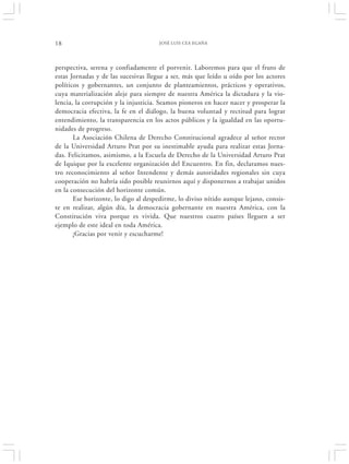 18                                    JOSÉ LUIS CEA EGAÑA




perspectiva, serena y confiadamente el porvenir. Laboremos para que el fruto de
estas Jornadas y de las sucesivas llegue a ser, más que leído u oído por los actores
políticos y gobernantes, un conjunto de planteamientos, prácticos y operativos,
cuya materialización aleje para siempre de nuestra América la dictadura y la vio-
lencia, la corrupción y la injusticia. Seamos pioneros en hacer nacer y prosperar la
democracia efectiva, la fe en el diálogo, la buena voluntad y rectitud para lograr
entendimiento, la transparencia en los actos públicos y la igualdad en las oportu-
nidades de progreso.
       La Asociación Chilena de Derecho Constitucional agradece al señor rector
de la Universidad Arturo Prat por su inestimable ayuda para realizar estas Jorna-
das. Felicitamos, asimismo, a la Escuela de Derecho de la Universidad Arturo Prat
de Iquique por la excelente organización del Encuentro. En fin, declaramos nues-
tro reconocimiento al señor Intendente y demás autoridades regionales sin cuya
cooperación no habría sido posible reunirnos aquí y disponernos a trabajar unidos
en la consecución del horizonte común.
       Ese horizonte, lo digo al despedirme, lo diviso nítido aunque lejano, consis-
te en realizar, algún día, la democracia gobernante en nuestra América, con la
Constitución viva porque es vivida. Que nuestros cuatro países lleguen a ser
ejemplo de este ideal en toda América.
       ¡Gracias por venir y escucharme!
 