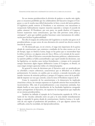 TENSIONES ENTRE DERECHOS Y DISPERSIÓN DE FUENTES EN LA TAREA DE LOS JUECES      163


       En un sistema presidencialista la división de poderes es mucho más rígida,
pues se encuentra prohibido que los colaboradores del Ejecutivo integren el Con-
greso y a este le resulta muy difícil destituirlos (si bien a través del juicio político,
el Legislativo puede remover al Presidente o sus ministros; este mecanismo es
excepcional, habitualmente requiere mayorías especiales y siempre el acuerdo de
ambas cámaras). El Presidente, por otra parte, no puede disolver al Congreso.
Existen numerosos vasos comunicantes, que han sido previstos como frenos y
contrapesos17, pero que también pueden funcionar como instrumentos de colabo-
ración para facilitar la gobernabilidad.
       Por ello el traspaso de atribuciones del Legislativo es mucho más grave en el
presidencialismo, ya que carece de una alternativa de control tan efectiva como la
moción de censura.
       14. He destacado que, en mi criterio, el rasgo más importante de la quinta
oleada de constituciones, que comienza a mediados de los años setenta en el sur
de Europa, sigue en América Latina, luego en los países que se encontraban bajo
la órbita soviética y en algunos otros de Asia y África, es la retirada de los autori-
tarismos18. En ellos el Ejecutivo concentraba funciones políticas y administrativas.
La opinión pública se había acostumbrado a que aquel tomaba las decisiones, aun
las legislativas, en muchos casos incluso formalmente, y siempre en lo sustancial,
aunque funcionara algún órgano deliberativo (como el Congreso, en Brasil), en
cuyo origen siempre aparecían trabas a la voluntad popular.
       En general la toma de decisiones por el Ejecutivo suele ser ponderada por
su celeridad y mayor coherencia, características que se dificultan en el debate
parlamentario. Se resiente, en cambio, por su carácter, a menudo inconsulto, por
atender intereses de minorías políticas y porque el Congreso carece de la posibili-
dad de imponer un veto que controle, como lo tiene el Presidente respecto de él.
       Como la transición de los autoritarismos a la democracia ha implicado
situaciones críticas, las ventajas expuestas en el párrafo anterior han oscurecido los
inconvenientes. Ello, más el acostumbramiento a esas situaciones anómalas, han
dejado huella en una nueva distribución de las facultades legislativas otorgando
mayor protagonismo al Ejecutivo, sin repararse las incongruencias que implicaba
en un sistema presidencialista.
       También ha influido el ejemplo de la Constitución española de 1978, en
razón de los vínculos culturales entre ese país y la zona donde inmediatamente
luego se expandió la quinta oleada de constituciones: América Latina; y la tradi-
ción de esta región al predominio del presidente, a lo que algunos autores han
calificado, como he recordado, de hiperpresidencialismo.

17    M ADISON, H AMILTON y JAY , El Federalista.
18    Cit. (n. 13).
 