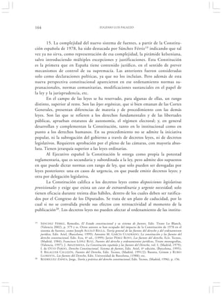 164                                                EUGENIO LUIS PALAZZO




       15. La complejidad del nuevo sistema de fuentes, a partir de la Constitu-
ción española de 1978, ha sido destacada por Sánchez Férriz 19 indicando que tal
vez ya no sirva, como representación de esa complejidad, la pirámide kelseniana,
salvo introduciendo múltiples excepciones y justificaciones. Esta Constitución
es la primera que en España tiene contenido jurídico, en el sentido de prever
mecanismos de control de su supremacía. Las anteriores fueron consideradas
solo como declaraciones políticas, ya que no los incluían. Pero además de esta
nueva perspectiva constitucional aparecieron en ese ordenamiento normas su-
pranacionales, normas comunitarias, modificaciones sustanciales en el papel de
la ley y la jurisprudencia, etc.
       En el campo de las leyes se ha reservado, para algunas de ellas, un rango
distinto, superior al resto. Son las leyes orgánicas, que si bien emanan de las Cortes
Generales, presentan diferencias de materia y de procedimiento con las demás
leyes. Son las que se refieren a los derechos fundamentales y de las libertades
públicas, aprueban estatutos de autonomía, el régimen electoral; y, en general
desarrollan y complementan la Constitución, tanto en lo institucional como en
punto a los derechos humanos. En su procedimiento no se admite la iniciativa
popular, ni la subrogación del gobierno a través de decretos leyes, ni de decretos
legislativos. Requieren aprobación por el pleno de las cámaras, con mayoría abso-
luta. Tienen jerarquía superior a las leyes ordinarias.
       Al Ejecutivo español la Constitución le otorga como propia la potestad
reglamentaria, que es secundaria y subordinada a la ley, pero admite dos supuestos
en que puede dictar normas con rango de ley, que solo pueden ser derogadas por
leyes posteriores: una en casos de urgencia, en que puede emitir decretos leyes; y
otra por delegación legislativa.
       La Constitución califica a los decretos leyes como disposiciones legislativas
provisionales y exige que exista un caso de extraordinaria y urgente necesidad; solo
tienen eficacia durante treinta días hábiles, dentro de los cuales deben ser ratifica-
dos por el Congreso de los Diputados. Se trata de un plazo de caducidad, por lo
cual si no se convalida pierde sus efectos con retroactividad al momento de la
publicación20. Los decretos leyes no pueden afectar al ordenamiento de las institu-

19   SÁNCHEZ FÉRRIZ, Remedio, El Estado constitucional y su sistema de fuentes, Edit. Tirant Lo Blanch,
     (Valencia 2002), p. 379 y ss. Otros autores se han ocupado del impacto de la Constitución de 1978 en el
     sistema de fuentes, como Joseph AGUILÓ R EGLA, Teoría general de las fuentes del derecho y del ordenamiento
     jurídico, Edit. Ariel, (Barcelona, 1999); Antonio M. G ARCÍA C UADRADO, La constitución y las fuentes del
     derecho constitucional, Edit. Ecu, 4ª ed., (1999); Javier P ÉREZ R OYO , Las fuentes del derecho, Ecit. Tecnos,
     (Madrid, 1984); Francisco L ÓPEZ R UIZ , Fuentes del derecho y ordenamientos jurídicos, Tirant monografías,
     (Valencia, 1997); J. A RAZOMENA, La Constitución española y las fuentes del Derecho, vol. I, (Madrid, 1979);
     I. de OTTO PARDO , Derecho Constitucional. Sistema de fuentes, Edit. Ariel, 4º edición, (Barcelona, 1995);
     F. BALAGUER C ALLEJÓN, Fuentes del Derecho, Edit. Tecnos, (Madrid, 1991/2); Baratta, Grimm y RUBIO
     L LORENTE , Las fuentes del Derecho, Edit. Universidad de Barcelona, (1988); etc.
20   RODRÍGUEZ ZAPATA, Jorge, Teoría y práctica del derecho constitucional, Edit. Tecnos, (Madrid, 1996), p. 156.
 