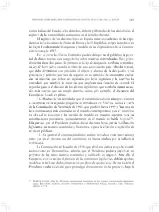 TENSIONES ENTRE DERECHOS Y DISPERSIÓN DE FUENTES EN LA TAREA DE LOS JUECES                                165


ciones básicas del Estado, a los derechos, deberes y libertades de los ciudadanos, al
régimen de las comunidades autónomas, ni al derecho electoral.
       El régimen de los decretos leyes en España tiene antecedentes en las expe-
riencias de la dictadura de Primo de Rivera y la II República, origen inmediato en
las Leyes Fundamentales franquistas y modelo en las disposiciones de la Constitu-
ción italiana de 1947.
       Por su parte las Cortes Generales pueden delegar en el gobierno la potes-
tad de dictar normas con rango de ley sobre materias determinadas. Este proce-
dimiento tiene dos pasos. El primero es la ley de delegación, también denomina-
da ley de bases (salvo cuando se trate de una autorización para refundir textos),
que debe determinar con precisión el objeto y alcance de la delegación y los
principios y criterios que han de seguirse en su ejercicio. Se encuentran exclui-
das las materias que deben ser reguladas por leyes orgánicas y la doctrina ha
entendido que también lo están las que implican una función de control. El
segundo paso es el dictado de los decretos legislativos, que también tienen recau-
dos más severos que un simple decreto, como, por ejemplo, el dictamen del
Consejo de Estado en pleno.
       16. Muchas de las novedades que el constitucionalismo europeo comenzó
a incorporar en la segunda posguerra se introducen en América Latina a través
de la Constitución de Venezuela de 1961, que perduró hasta 1999 y “fue una de
las constituciones más avanzadas en el mundo contemporáneo para el momento
en el cual se sancionó y ha servido de modelo en muchos aspectos para las
constituciones posteriores, particularmente en el mundo de habla hispana” 21.
Ella preveía que el Presidente pudiera dictar decretos leyes, previa habilitación
legislativa, en materia económica y financiera, o para la creación o supresión de
servicios públicos.
       17. En general el constitucionalismo andino introdujo estas innovaciones
antes que en el extremo sur del continente, en buena medida por la influencia
venezolana.
       La Constitución de Ecuador de 1978, que abrió esa quinta etapa del consti-
tucionalismo en Iberoamérica, admitía que el Presidente pudiera presentar un
proyecto de ley sobre materia económica y calificarlo de urgente. Ante ello el
Congreso, o en su receso el plenario de las comisiones legislativas, debían aprobar,
modificar o rechazar dicho proyecto en un plazo de quince días. De no hacerlo el
Presidente estaba facultado para promulgar directamente dicho proyecto, bajo la



21    B REWER C ARIAS , Allan R., El sistema constitucional venezolano, en Los sistemas constitucionales iberoameri-
      canos, BELAUNDE , G ARCÍA , SEGADO , F ERNÁNDEZ y HERNÁNDEZ VALLE , (coords.), Edit. Dikinson,
      (1992), p. 775.
 