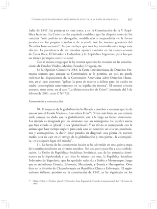 TENSIONES ENTRE DERECHOS Y DISPERSIÓN DE FUENTES EN LA TAREA DE LOS JUECES                               167


Italia de 1947, las pioneras en este tema, y en la Constitución de la V Repú-
blica francesa. La Constitución española establece que las disposiciones de los
tratados “solo podrán ser derogadas, modificadas o suspendidas en la forma
prevista en los propios tratados o de acuerdo con las normas generales del
Derecho Internacional”, lo que excluye que una ley contradictoria tenga esos
efectos. La prevalencia de los tratados aparece también en las constituciones
de Costa Rica, El Salvador y Colombia, y la República Argentina, para los que
no tienen jerarquía constitucional.
       Con el mismo rango que la ley interna aparecen los tratados en las constitu-
ciones de Estados Unidos, México, Ecuador, Uruguay, etc.
       En la Opinión Consultiva 3/83, la Corte Interamericana de Derechos Hu-
manos sostuvo que, aunque su Constitución se lo permita, un país no puede
violentar las disposiciones de la Convención Americana sobre Derechos Huma-
nos, en el caso concreto: “aplicar la pena de muerte a delitos para los cuales no
estaba contemplada anteriormente en su legislación interna”. El mismo criterio
sostuvo, entre otros, en el caso “La última tentación de Cristo” (sentencia del 5 de
febrero de 2001, serie C Nº 73).

Autonomías y concertación

       20. El impacto de la globalización ha llevado a muchos a sostener que ha de
arrasar con el Estado Nacional. Los refuta Frías 24: “Creo más bien en una síntesis
sutil, aunque no dudo que la globalización será a la larga un factor dominante.
Esa síntesis es designada por los alemanes con un neologismo. La palabra nueva
que han creado es ‘glocal’, o sea ‘global-local’. Y en efecto se corresponde con la
actitud que hace tiempo sugiero para cada uno de nosotros: ser a la vez provincia-
nos y cosmopolitas, es decir: estar parados en diagonal: una pierna en nuestro
medio para no caer en el vértigo de la globalización y otra pierna –la cosmopoli-
ta– en cualquier lugar del mundo”.
       21. La fuerza de las autonomías locales se ha advertido en esta quinta etapa
del constitucionalismo en diversos sentidos. Por una parte puso fin a una confede-
ración, la Unión de Repúblicas Socialistas Soviéticas, una de las potencias domi-
nantes en la bipolaridad; y casi hizo lo mismo con otra, la República Socialista
Federativa de Yugoslavia, que ha quedado reducida a Serbia y Montenegro, luego
que se escindieran Croacia, Eslovenia, Macedonia, y Bosnia y Herzegovina. Otro
dato es la división de Checoslovaquia en República Checa y Eslovaquia. El regio-
nalismo italiano, previsto en la constitución de 1947, se ha vigorizado en los

24    F RÍAS , Pedro J., El efecto ‘glocal’, El Derecho, Serie Especial de Derecho Constitucional del 7 de junio de
      1999.
 