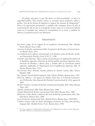 TENSIONES ENTRE DERECHOS Y DISPERSIÓN DE FUENTES EN LA TAREA DE LOS JUECES                       169


       El peligro más grave es que ello derive en discrecionalidad y se afecte la
seguridad jurídica. Para evitarlo, reitero, se necesitan jueces prudentes, sabios y
probos. Una de las formas de lograrlos es mejorar los sistemas de designación27.
Otro es la capacitación permanente, y también cabe computar, dentro de ella, la
concientización del rol que le corresponde al juez, tanto en la estructura judicial,
como en la sociedad; que advierta la trascendencia de su tarea, y también los
límites y la prudencia que le son inherentes.


                                           BIBLIOGRAFÍA

A JA ESPIL, Jorge; En los orígenes de la tratadística constitucional, Edit. Abeledo
    Perrot, Buenos Aires, 1968.
Lecciones de derecho constitucional, Edit. Cooperativa de Derecho y Ciencias Socia-
    les, Buenos Aires, 1971.
La incidencia de la reforma constitucional en las distintas ramas del derecho, Acade-
    mia Nacional de Derecho, Serie II, Nº 27, 1998.
A LBERDI, Juan Bautista; -Bases y puntos de partida para la organización política de
    la República Argentina; Elementos de derecho público provincial argentino; Cons-
    tituciones de Mendoza y Buenos Aires y Estudio sobre la Constitución federal
    argentina, publicados en Organización de la Confederación Argentina, Edit. El
    Ateneo, Buenos Aires, 1913.
A LCÁNTARA S ÁEZ, Manuel; Sistemas políticos de América Latina, Edit. Tecnos,
    Madrid, 1989.
BAS, Arturo; Derecho federal Argentino. Edit. Valerio Abeledo, Buenos Aires, 1927.
BIANCHI, Alberto; - Un repaso a los últimos veinte años en el Derecho Constitucio-
    nal, El Derecho, Serie Especial de Derecho Constitucional de 10 de agosto de
    2001.
BIDART C AMPOS, Germán; El derecho constitucional del poder, Edit. Ediar, Buenos
    Aires, 1967
Derecho constitucional, Edit. Ediar, Buenos Aires, 1968.
Tratado Elemental de derecho constitucional, Edit. Ediar, Buenos Aires, 1986.
BIDEGAIN, Carlos María; Cuadernos del curso de derecho constitucional; Edit. Abe-
    ledo-Perrot, Buenos Aires, 1969.
Curso de derecho constitucional, Edit. Abeledo Perrot, Buenos Aires, 1994/2001.
CARRIÓ, Genaro; Sobre los límites del lenguaje normativo, en Notas sobre derecho y
    lenguaje, Edit. Abeledo Perrot, 4ª ed., Buenos Aires, 1998.

27    En el caso argentino el establecimiento del Consejo de la Magistratura ha sido un avance importante,
      pero deben mejorarse su composición y procedimientos.
 