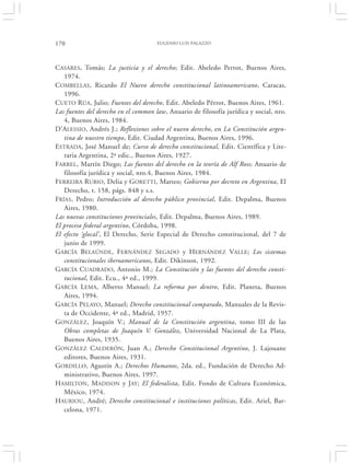 170                                  EUGENIO LUIS PALAZZO




CASARES, Tomás; La justicia y el derecho; Edit. Abeledo Perrot, Buenos Aires,
   1974.
COMBELLAS, Ricardo El Nuevo derecho constitucional latinoamericano, Caracas,
   1996.
CUETO RÚA, Julio; Fuentes del derecho, Edit. Abeledo Pêrrot, Buenos Aires, 1961.
Las fuentes del derecho en el common law, Anuario de filosofía jurídica y social, nro.
   4, Buenos Aires, 1984.
D’ALESSIO, Andrés J.; Reflexiones sobre el nuevo derecho, en La Constitución argen-
   tina de nuestro tiempo, Edit. Ciudad Argentina, Buenos Aires, 1996.
ESTRADA, José Manuel de; Curso de derecho constitucional, Edit. Científica y Lite-
   raria Argentina, 2ª edic., Buenos Aires, 1927.
FARREL, Martín Diego; Las fuentes del derecho en la teoría de Alf Ross; Anuario de
   filosofía jurídica y social, nro.4, Buenos Aires, 1984.
FERREIRA RUBIO, Delia y GORETTI, Matteo; Gobierno por decreto en Argentina, El
   Derecho, t. 158, págs. 848 y s.s.
FRÍAS, Pedro; Introducción al derecho público provincial, Edit. Depalma, Buenos
   Aires, 1980.
Las nuevas constituciones provinciales, Edit. Depalma, Buenos Aires, 1989.
El proceso federal argentino, Córdoba, 1998.
El efecto ‘glocal’, El Derecho, Serie Especial de Derecho constitucional, del 7 de
   junio de 1999.
GARCÍA BELAÚNDE, FERNÁNDEZ SEGADO y HERNÁNDEZ VALLE; Los sistemas
   constitucionales iberoamericanos, Edit. Dikinson, 1992.
GARCÍA CUADRADO, Antonio M.; La Constitución y las fuentes del derecho consti-
   tucional, Edit. Ecu., 4ª ed., 1999.
GARCÍA LEMA, Alberto Manuel; La reforma por dentro, Edit. Planeta, Buenos
   Aires, 1994.
GARCÍA PELAYO, Manuel; Derecho constitucional comparado, Manuales de la Revis-
   ta de Occidente, 4ª ed., Madrid, 1957.
GONZÁLEZ, Joaquín V.; Manual de la Constitución argentina, tomo III de las
   Obras completas de Joaquín V. González, Universidad Nacional de La Plata,
   Buenos Aires, 1935.
GONZÁLEZ CALDERÓN, Juan A.; Derecho Constitucional Argentino, J. Lajouane
   editores, Buenos Aires, 1931.
GORDILLO, Agustín A.; Derechos Humanos, 2da. ed., Fundación de Derecho Ad-
   ministrativo, Buenos Aires, 1997.
HAMILTON, MADISON y JAY; El federalista, Edit. Fondo de Cultura Económica,
   México, 1974.
HAURIOU, André; Derecho constitucional e instituciones políticas, Edit. Ariel, Bar-
   celona, 1971.
 