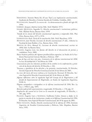 TENSIONES ENTRE DERECHOS Y DISPERSIÓN DE FUENTES EN LA TAREA DE LOS JUECES       171


HERNÁNDEZ, Antonio María (h); El caso ‘Fayt’ y sus implicancias constitucionales,
   Academia de Derecho y Ciencias Sociales de Córdoba, Córdoba, 2001.
HUNTINGTON, Samuel P.; La tercera ola - La democratización a finales del siglo XX,
   1994.
LAMBERT, Jacques; América Latina, Edit. Ariel, Madrid, 1973.
LINARES QUINTANA, Segundo V.; Derecho constitucional e instituciones políticas,
   Edit. Abeledo Perrot, Buenos Aires, 1970.
Tratado de la ciencia del derecho constitucional argentino y comparado; Edit. Plus
   Ultra, Buenos Aires, 1977 y 1978.
LOEWENSTEIN, Karl; Teoría de la constitución, Edit. Ariel, Barcelona, 1970.
MATIENZO, José Nicolás; Lecciones de derecho constitucional, 2ª edic., Librería La
   Facultad de Juan Roldán y Cía., Buenos Aires, 1926.
MONTES DE OCA, Manuel A.; Lecciones de derecho constitucional, escritas en
   1896, Edit. La Buenos Aires.
PALAZZO, Eugenio Luis; Las fuentes del derecho en el desconcierto de juristas y
   ciudadanos, Fecic, 2004.
Raíces histórico políticas del régimen presidencialista argentino, en Anales de la Aca-
   demia Nacional de Ciencias Morales y Políticas, 1987.
Temas de hoy y de hace cien años. Centenario de la reforma constitucional de 1898,
   La Ley Actualidad del 17 de febrero de 1998.
Consecuencias para las relaciones jurídicas de los cambios en la conformación y prela-
   ción de las fuentes del derecho, El Derecho, t. 184.
Tensiones y equilibrios de los derechos y las garantías constitucionales, El Derecho,
   Sección Especial de Derecho Constitucional del 26 de febrero de 2001.
La crisis del inicio del tercer milenio y la Constitución Nacional, El Derecho, Sec-
   ción Especial de Derecho Constitucional del 18 de febrero de 2002.
Algunas reflexiones sobre la regulación legal del Consejo de la Magistratura y del
   Jurado de Enjuiciamiento de Magistrados, en Anales de Legislación Argentina,
   LVIII–A.
Órganos extrapoderes e intrapoderes en la reforma constitucional de 1994, Rev. La
   Ley, t. 1996-C, pág. 1095.
Revisión judicial del enjuiciamiento a magistrados. El Derecho, t. 170, pág. 47.
Ampliación del control de la Corte en la remoción de magistrados, El Derecho, t.
   181, pág. 1059.
PALAZZO, Eugenio Luis y SCHINELLI, Guillermo Carlos; Avances y dudas en la
   puesta en marcha de las instituciones creadas en la Reforma Constitucional de 1994,
   El Derecho, Serie Especial Derecho Constitucional, del 10 de agosto de 2001.
PÉREZ GUILHOU, Dardo; Derecho constitucional de la reforma de 1994, Instituto
   Argentino de Estudios Constitucionales y Políticos, Edit. Depalma, Buenos
   Aires, 1995.
 