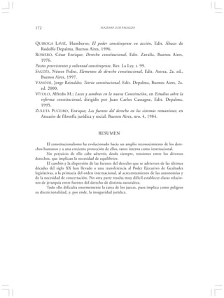 172                                      EUGENIO LUIS PALAZZO




QUIROGA LAVIÉ, Humberto; El poder constituyente en acción, Edit. Ábaco de
   Rodolfo Depalma, Buenos Aires, 1996.
R OMERO, César Enrique; Derecho constitucional, Edit. Zavalía, Buenos Aires,
   1976.
Pactos preexistentes y voluntad constituyente, Rev. La Ley, t. 99.
SAGÜÉS, Néstor Pedro, Elementos de derecho constitucional, Edit. Astrea, 2a. ed.,
   Buenos Aires, 1997.
VANOSSI, Jorge Reinaldo; Teoría constitucional, Edit. Depalma, Buenos Aires, 2a.
   ed. 2000.
VÍTOLO, Alfredo M.; Luces y sombras en la nueva Constitución, en Estudios sobre la
   reforma constitucional, dirigido por Juan Carlos Cassagne, Edit. Depalma,
   1995.
ZULETA PUCEIRO, Enrique; Las fuentes del derecho en los sistemas romanistas; en
   Anuario de filosofía jurídica y social. Buenos Aires, nro. 4, 1984.


                                        RESUMEN

        El constitucionalismo ha evolucionado hacia un amplio reconocimiento de los dere-
chos humanos y a una creciente protección de ellos, tanto interna como internacional.
        Sin perjuicio de ello cabe advertir, desde siempre, tensiones entre los diversos
derechos, que implican la necesidad de equilibrios.
        El cambio y la dispersión de las fuentes del derecho que se advierten de las últimas
décadas del siglo XX han llevado a una transferencia al Poder Ejecutivo de facultades
legislativas, a la primacía del orden internacional, al acrecentamiento de las autonomías y
de la necesidad de concertación. Por otra parte resulta muy difícil establecer claras relacio-
nes de jerarquía entre fuentes del derecho de distinta naturaleza.
        Todo ello dificulta enormemente la tarea de los jueces, pues implica como peligros
su discrecionalidad, y, por ende, la inseguridad jurídica.
 