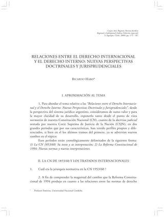 RELACIONES ENTRE EL DERECHO INTERNACIONAL Y EL DERECHO INTERNO:…                               173


                                                                      Corpus Iuris Regionis Revista Jurídica
                                                          Regional y Subregional Andina (Edición especial)
                                                                   6 (Iquique, Chile, 2006) pp. 173 - 187




    RELACIONES ENTRE EL DERECHO INTERNACIONAL
     Y EL DERECHO INTERNO: NUEVAS PERSPECTIVAS
           DOCTRINALES Y JURISPRUDENCIALES


                                         R ICARDO HARO*




                               I. APROXIMACIÓN AL TEMA

       1. Para abordar el tema relativo a las “Relaciones entre el Derecho Internacio-
nal y el Derecho Interno: Nuevas Perspectivas Doctrinales y Jurisprudenciales”, desde
la perspectiva del sistema jurídico argentino, consideramos de sumo valor y para
la mayor claridad de su desarrollo, exponerlo tanto desde el punto de vista
normativo de nuestra Constitución Nacional (CN), cuanto de la doctrina judicial
sentada por nuestra Corte Suprema de Justicia de la Nación (CSJN), en dos
grandes períodos que por sus características, han tenido perfiles propios y dife-
renciados, si bien en el los últimos tramos del primero, ya se advertían nuevos
rumbos en el tópico.
       Esos períodos están cronológicamente delimitados de la siguiente forma:
1) La CN 1853/60: Su texto y su interpretación; 2) La Reforma Constitucional de
1994: Nuevas normas y nuevas interpretaciones.


        II. LA CN DE 1853/60 Y LOS TRATADOS INTERNACIONALES

1.       Cuál era la jerarquía normativa en la CN 1953/60 ?

      2. A fin de comprender la magnitud del cambio que la Reforma Constitu-
cional de 1994 produjo en cuanto a las relaciones entre las normas de derecho

*    Profesor Emérito, Universidad Nacional Córdoba.
 