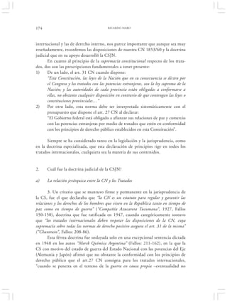 174                                       RICARDO HARO




internacional y las de derecho interno, nos parece importante que aunque sea muy
reseñadamente, recordemos las disposiciones de nuestra CN 1853/60 y la doctrina
judicial que en su apoyo desarrolló la CSJN.
       En cuanto al principio de la supremacía constitucional respecto de los trata-
dos, dos son las prescripciones fundamentales a tener presente:
1)     De un lado, el art. 31 CN cuando dispone:
       “Esta Constitución, las leyes de la Nación que en su consecuencia se dicten por
       el Congreso y los tratados con las potencias extranjeras, son la ley suprema de la
       Nación; y las autoridades de cada provincia están obligadas a conformarse a
       ellas, no obstante cualquier disposición en contrario de que contengan las leyes o
       constituciones provinciales…”
2)     Por otro lado, esta norma debe ser interpretada sistemáticamente con el
       presupuesto que dispone el art. 27 CN al declarar:
       “El Gobierno federal está obligado a afianzar sus relaciones de paz y comercio
       con las potencias extranjeras por medio de tratados que estén en conformidad
       con los principios de derecho público establecidos en esta Constitución”.

      Siempre se ha considerado tanto en la legislación y la jurisprudencia, como
en la doctrina especializada, que esta declaración de principios rige en todos los
tratados internacionales, cualquiera sea la materia de sus contenidos.


2.    Cuál fue la doctrina judicial de la CSJN?

a)    La relación jerárquica entre la CN y los Tratados

       3. Un criterio que se mantuvo firme y permanente en la jurisprudencia de
la CS, fue el que declaraba que “la CN es un estatuto para regular y garantir las
relaciones y los derechos de los hombres que viven en la República tanto en tiempo de
paz como en tiempo de guerra” (“Compañía Azucarera Tucumana”, 1927, Fallos
150-150), doctrina que fue ratificada en 1947, cuando categóricamente sostuvo
que “los tratados internacionales deben respetar las disposiciones de la CN, cuya
supremacía sobre todas las normas de derecho positivo asegura el art. 31 de la misma”
(“Chantrain”, Fallos: 208-86).
       Esta férrea doctrina fue soslayada solo en una excepcional sentencia dictada
en 1948 en los autos “Merck Química Argentina” (Fallos: 211-162), en la que la
CS con motivo del estado de guerra del Estado Nacional con las potencias del Eje
(Alemania y Japón) afirmó que no obstante la conformidad con los principios de
derecho público que el art.27 CN consigna para los tratados internacionales,
“cuando se penetra en el terreno de la guerra en causa propia –eventualidad no
 
