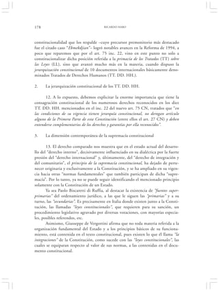 178                                      RICARDO HARO




constitucionalidad que los respalde –cuyo precursor premonitorio más destacado
fue el citado caso “Ekmekdjian”– logró notables avances en la Reforma de 1994, a
poco que reparemos que por el art. 75 inc. 22, vino en este punto no solo a
constitucionalizar dicha posición referida a la primacía de los Tratados (TT) sobre
las Leyes (LL), sino que avanzó mucho más en la materia, cuando dispuso la
jerarquización constitucional de 10 documentos internacionales básicamente deno-
minados Tratados de Derechos Humanos (TT. DD. HH.).

2.    La jerarquización constitucional de los TT. DD. HH.

       12. A lo expuesto, debemos explicitar la enorme importancia que tiene la
consagración constitucional de los numerosos derechos reconocidos en los diez
TT. DD. HH. mencionados en el inc. 22 del nuevo art. 75 CN, tratados que “en
las condiciones de su vigencia tienen jerarquía constitucional, no derogan artículo
alguno de la Primera Parte de esta Constitución (entre ellos el art. 27 CN) y deben
entenderse complementarios de los derechos y garantías por ella reconocidos”.

3.    La dimensión contemporánea de la supremacía constitucional

       13. El derecho comparado nos muestra que en el estado actual del desarro-
llo del “derecho interno”, decisivamente influenciado en su dialéctica por la fuerte
presión del “derecho internacional” y, últimamente, del “derecho de integración y
del comunitario”, el principio de la supremacía constitucional, ha dejado de perte-
necer originaria y exclusivamente a la Constitución, y se ha ampliado en su vigen-
cia hacia otras “normas fundamentales” que también participan de dicha “supre-
macía”. Por lo tanto, ya no se puede seguir identificando el mencionado principio
solamente con la Constitución de un Estado.
       Ya sea Paolo Biscaretti di Ruffia, al destacar la existencia de “fuentes super-
primarias” del ordenamiento jurídico, a las que le siguen las “primarias” y a su
turno, las “secundarias”. Es precisamente en Italia donde existen junto a la Consti-
tución, las llamadas “leyes constitucionales”, que requieren para su sanción, un
procedimiento legislativo agravado por diversas votaciones, con mayorías especia-
les, posibles referendos, etc.
       Asimismo, Giusseppe de Vergottini afirma que no toda materia referida a la
organización fundamental del Estado y a los principios básicos de su funciona-
miento, está contenida en el texto constitucional, pues existen lo que él llama “la
integraciones” de la Constitución, como sucede con las “leyes constitucionales”, las
cuales se equiparan respecto al valor de sus normas, a las contenidas en el docu-
mento constitucional.
 