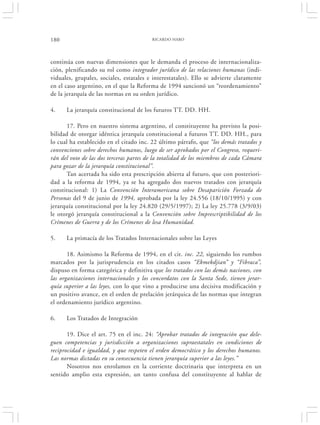 180                                      RICARDO HARO




continúa con nuevas dimensiones que le demanda el proceso de internacionaliza-
ción, plenificando su rol como integrador jurídico de las relaciones humanas (indi-
viduales, grupales, sociales, estatales e interestatales). Ello se advierte claramente
en el caso argentino, en el que la Reforma de 1994 sancionó un “reordenamiento”
de la jerarquía de las normas en su orden jurídico.

4.    La jerarquía constitucional de los futuros TT. DD. HH.

       17. Pero en nuestro sistema argentino, el constituyente ha previsto la posi-
bilidad de otorgar idéntica jerarquía constitucional a futuros TT. DD. HH., para
lo cual ha establecido en el citado inc. 22 último párrafo, que “los demás tratados y
convenciones sobre derechos humanos, luego de ser aprobados por el Congreso, requeri-
rán del voto de las dos terceras partes de la totalidad de los miembros de cada Cámara
para gozar de la jerarquía constitucional”.
       Tan acertada ha sido esta prescripción abierta al futuro, que con posteriori-
dad a la reforma de 1994, ya se ha agregado dos nuevos tratados con jerarquía
constitucional: 1) La Convención Interamericana sobre Desaparición Forzada de
Personas del 9 de junio de 1994, aprobada por la ley 24.556 (18/10/1995) y con
jerarquía constitucional por la ley 24.820 (29/5/1997); 2) La ley 25.778 (3/9/03)
le otorgó jerarquía constitucional a la Convención sobre Imprescriptibilidad de los
Crímenes de Guerra y de los Crímenes de lesa Humanidad.

5.    La primacía de los Tratados Internacionales sobre las Leyes

       18. Asimismo la Reforma de 1994, en el cit. inc. 22, siguiendo los rumbos
marcados por la jurisprudencia en los citados casos “Ekmekdjian” y “Fibraca”,
dispuso en forma categórica y definitiva que los tratados con las demás naciones, con
las organizaciones internacionales y los concordatos con la Santa Sede, tienen jerar-
quía superior a las leyes, con lo que vino a producirse una decisiva modificación y
un positivo avance, en el orden de prelación jerárquica de las normas que integran
el ordenamiento jurídico argentino.

6.    Los Tratados de Integración

       19. Dice el art. 75 en el inc. 24: “Aprobar tratados de integración que dele-
guen competencias y jurisdicción a organizaciones supraestatales en condiciones de
reciprocidad e igualdad, y que respeten el orden democrático y los derechos humanos.
Las normas dictadas en su consecuencia tienen jerarquía superior a las leyes.”
       Nosotros nos enrolamos en la corriente doctrinaria que interpreta en un
sentido amplio esta expresión, un tanto confusa del constituyente al hablar de
 